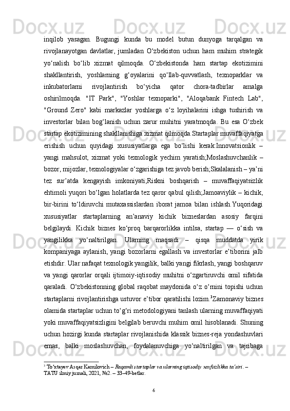 6inqilob   yasagan.   Bugungi   kunda   bu   model   butun   dunyoga   tarqalgan   va
rivojlanayotgan   davlatlar,   jumladan   O‘zbekiston   uchun   ham   muhim   strategik
yo‘nalish   bo‘lib   xizmat   qilmoqda.   O‘zbekistonda   ham   startap   ekotizimini
shakllantirish,   yoshlarning   g‘oyalarini   qo‘llab-quvvatlash,   texnoparklar   va
inkubatorlarni   rivojlantirish   bo‘yicha   qator   chora-tadbirlar   amalga
oshirilmoqda.   "IT   Park",   "Yoshlar   texnoparki",   "Aloqabank   Fintech   Lab",
"Ground   Zero"   kabi   markazlar   yoshlarga   o‘z   loyihalarini   ishga   tushirish   va
investorlar   bilan   bog‘lanish   uchun   zarur   muhitni   yaratmoqda.   Bu   esa   O‘zbek
startap ekotizimining shakllanishiga xizmat qilmoqda.Startaplar muvaffaqiyatga
erishish   uchun   quyidagi   xususiyatlarga   ega   bo‘lishi   kerak:Innovatsionlik   –
yangi   mahsulot,   xizmat   yoki   texnologik   yechim   yaratish;Moslashuvchanlik   –
bozor, mijozlar, texnologiyalar o‘zgarishiga tez javob berish;Skalalanish – ya’ni
tez   sur’atda   kengayish   imkoniyati;Riskni   boshqarish   –   muvaffaqiyatsizlik
ehtimoli yuqori bo‘lgan holatlarda tez qaror qabul qilish;Jamoaviylik – kichik,
bir-birini   to‘ldiruvchi   mutaxassislardan   iborat   jamoa   bilan   ishlash.Yuqoridagi
xususiyatlar   startaplarning   an’anaviy   kichik   bizneslardan   asosiy   farqini
belgilaydi.   Kichik   biznes   ko‘proq   barqarorlikka   intilsa,   startap   —   o‘sish   va
yangilikka   yo‘naltirilgan.   Ularning   maqsadi   –   qisqa   muddatda   yirik
kompaniyaga   aylanish,   yangi   bozorlarni   egallash   va   investorlar   e’tiborini   jalb
etishdir. Ular nafaqat texnologik yangilik, balki yangi fikrlash, yangi boshqaruv
va   yangi   qarorlar   orqali   ijtimoiy-iqtisodiy   muhitni   o‘zgartiruvchi   omil   sifatida
qaraladi.  O‘zbekistonning   global   raqobat   maydonida  o‘z   o‘rnini   topishi   uchun
startaplarni rivojlantirishga ustuvor e’tibor qaratilishi lozim. 3
Zamonaviy biznes
olamida startaplar uchun to‘g‘ri metodologiyani tanlash ularning muvaffaqiyati
yoki muvaffaqiyatsizligini belgilab beruvchi muhim omil hisoblanadi. Shuning
uchun hozirgi kunda startaplar rivojlanishida klassik biznes-reja yondashuvlari
emas,   balki   moslashuvchan,   foydalanuvchiga   yo‘naltirilgan   va   tajribaga
3
  To‘xtayev Asqar Kamilovich  –  Raqamli startaplar va ularning iqtisodiy xavfsizlikka ta’siri . – 
TATU ilmiy jurnali, 2021, №2. –  33–49-betlar .