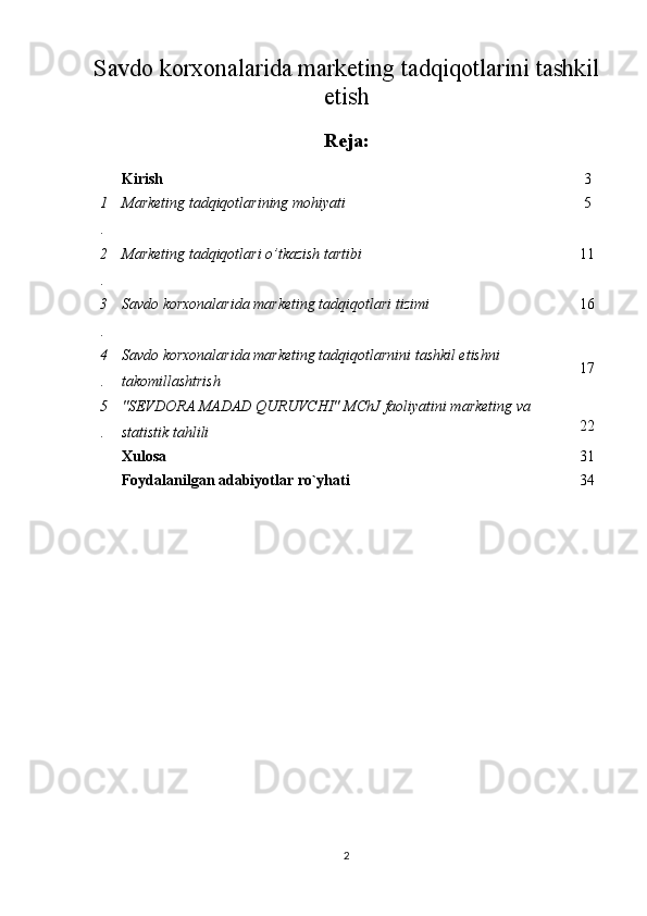 Savdo korxonalarida marketing tadqiqotlarini tashkil
etish
Reja:
Kirish 3
1
. Marketing tadqiqotlarining mohiyati 5
2
. Marketing tadqiqotlari o’tkazish tartibi 11
3
. Savdo korxonalarida marketing tadqiqotlari tizimi 16
4
. Savdo korxonalarida marketing tadqiqotlarnini tashkil etishni 
takomillashtrish 17
5
. "SEVDORA MADAD QURUVCHI" MChJ faoliyatini marketing va 
statistik tahlili 22
Xulosa 31
Foydalanilgan adabiyotlar ro`yhati 34
2 