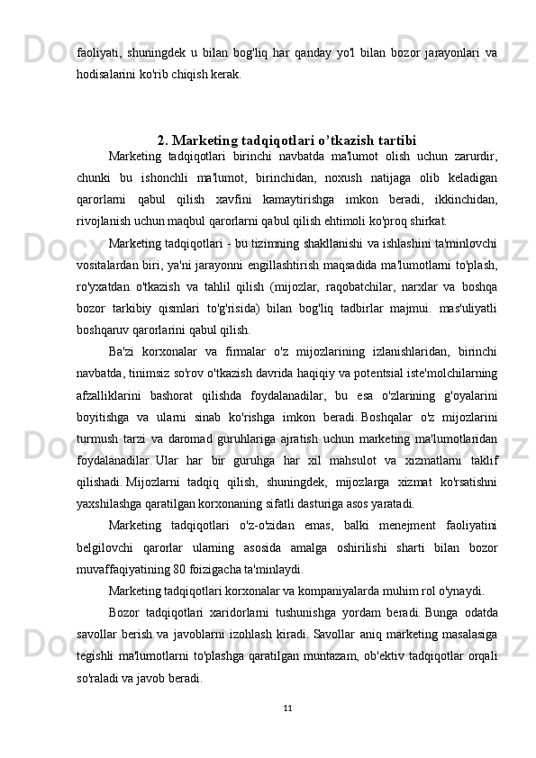 faoliyati,   shuningdek   u   bilan   bog'liq   har   qanday   yo'l   bilan   bozor   jarayonlari   va
hodisalarini ko'rib chiqish kerak.
2. Marketing tadqiqotlari o’tkazish tartibi
Marketing   tadqiqotlari   birinchi   navbatda   ma'lumot   olish   uchun   zarurdir,
chunki   bu   ishonchli   ma'lumot,   birinchidan,   noxush   natijaga   olib   keladigan
qarorlarni   qabul   qilish   xavfini   kamaytirishga   imkon   beradi,   ikkinchidan,
rivojlanish uchun maqbul qarorlarni qabul qilish ehtimoli ko'proq shirkat.
Marketing tadqiqotlari - bu tizimning shakllanishi va ishlashini ta'minlovchi
vositalardan biri, ya'ni jarayonni engillashtirish maqsadida ma'lumotlarni to'plash,
ro'yxatdan   o'tkazish   va   tahlil   qilish   (mijozlar,   raqobatchilar,   narxlar   va   boshqa
bozor   tarkibiy   qismlari   to'g'risida)   bilan   bog'liq   tadbirlar   majmui.   mas'uliyatli
boshqaruv qarorlarini qabul qilish.  
Ba'zi   korxonalar   va   firmalar   o'z   mijozlarining   izlanishlaridan,   birinchi
navbatda, tinimsiz so'rov o'tkazish davrida haqiqiy va potentsial iste'molchilarning
afzalliklarini   bashorat   qilishda   foydalanadilar,   bu   esa   o'zlarining   g'oyalarini
boyitishga   va   ularni   sinab   ko'rishga   imkon   beradi.   Boshqalar   o'z   mijozlarini
turmush   tarzi   va   daromad   guruhlariga   ajratish   uchun   marketing   ma'lumotlaridan
foydalanadilar.   Ular   har   bir   guruhga   har   xil   mahsulot   va   xizmatlarni   taklif
qilishadi.   Mijozlarni   tadqiq   qilish,   shuningdek,   mijozlarga   xizmat   ko'rsatishni
yaxshilashga qaratilgan korxonaning sifatli dasturiga asos yaratadi.
Marketing   tadqiqotlari   o'z-o'zidan   emas,   balki   menejment   faoliyatini
belgilovchi   qarorlar   ularning   asosida   amalga   oshirilishi   sharti   bilan   bozor
muvaffaqiyatining 80 foizigacha ta'minlaydi.
Marketing tadqiqotlari korxonalar va kompaniyalarda muhim rol o'ynaydi.
Bozor   tadqiqotlari   xaridorlarni   tushunishga   yordam   beradi.   Bunga   odatda
savollar   berish   va   javoblarni   izohlash   kiradi.   Savollar   aniq   marketing   masalasiga
tegishli   ma'lumotlarni   to'plashga   qaratilgan   muntazam,   ob'ektiv   tadqiqotlar   orqali
so'raladi va javob beradi.  
11 