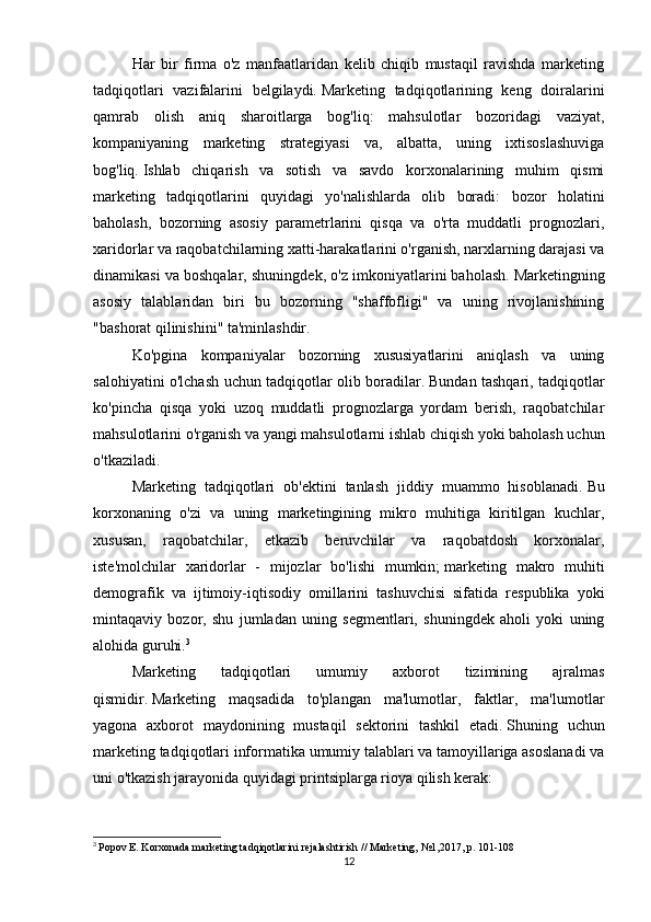 Har   bir   firma   o'z   manfaatlaridan   kelib   chiqib   mustaqil   ravishda   marketing
tadqiqotlari   vazifalarini   belgilaydi.   Marketing   tadqiqotlarining   keng   doiralarini
qamrab   olish   aniq   sharoitlarga   bog'liq:   mahsulotlar   bozoridagi   vaziyat,
kompaniyaning   marketing   strategiyasi   va,   albatta,   uning   ixtisoslashuviga
bog'liq.   Ishlab   chiqarish   va   sotish   va   savdo   korxonalarining   muhim   qismi
marketing   tadqiqotlarini   quyidagi   yo'nalishlarda   olib   boradi:   bozor   holatini
baholash,   bozorning   asosiy   parametrlarini   qisqa   va   o'rta   muddatli   prognozlari,
xaridorlar va raqobatchilarning xatti-harakatlarini o'rganish, narxlarning darajasi va
dinamikasi va boshqalar, shuningdek, o'z imkoniyatlarini baholash.   Marketingning
asosiy   talablaridan   biri   bu   bozorning   "shaffofligi"   va   uning   rivojlanishining
"bashorat qilinishini" ta'minlashdir.  
Ko'pgina   kompaniyalar   bozorning   xususiyatlarini   aniqlash   va   uning
salohiyatini o'lchash uchun tadqiqotlar olib boradilar.   Bundan tashqari, tadqiqotlar
ko'pincha   qisqa   yoki   uzoq   muddatli   prognozlarga   yordam   berish,   raqobatchilar
mahsulotlarini o'rganish va yangi mahsulotlarni ishlab chiqish yoki baholash uchun
o'tkaziladi.  
Marketing   tadqiqotlari   ob'ektini   tanlash   jiddiy   muammo   hisoblanadi.   Bu
korxonaning   o'zi   va   uning   marketingining   mikro   muhitiga   kiritilgan   kuchlar,
xususan,   raqobatchilar,   etkazib   beruvchilar   va   raqobatdosh   korxonalar,
iste'molchilar   xaridorlar   -   mijozlar   bo'lishi   mumkin;   marketing   makro   muhiti
demografik   va   ijtimoiy-iqtisodiy   omillarini   tashuvchisi   sifatida   respublika   yoki
mintaqaviy   bozor,   shu   jumladan   uning   segmentlari,   shuningdek   aholi   yoki   uning
alohida guruhi. 3
Marketing   tadqiqotlari   umumiy   axborot   tizimining   ajralmas
qismidir.   Marketing   maqsadida   to'plangan   ma'lumotlar,   faktlar,   ma'lumotlar
yagona   axborot   maydonining   mustaqil   sektorini   tashkil   etadi.   Shuning   uchun
marketing tadqiqotlari informatika umumiy talablari va tamoyillariga asoslanadi va
uni o'tkazish jarayonida quyidagi printsiplarga rioya qilish kerak:
3
  Popov E. Korxonada marketing tadqiqotlarini rejalashtirish // Marketing, №1,2017, p.   101-108
12 