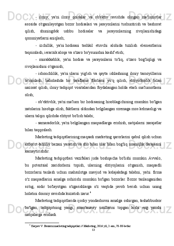 -   ilmiy,   ya'ni.   ilmiy   qoidalar   va   ob'ektiv   ravishda   olingan   ma'lumotlar
asosida   o'rganilayotgan   bozor   hodisalari   va   jarayonlarini   tushuntirish   va   bashorat
qilish,   shuningdek   ushbu   hodisalar   va   jarayonlarning   rivojlanishidagi
qonuniyatlarni aniqlash;
-   izchillik,   ya'ni   hodisani   tashkil   etuvchi   alohida   tuzilish   elementlarini
taqsimlash, ierarxik aloqa va o'zaro bo'ysunishni kashf etish;
-   murakkablik,   ya'ni.   hodisa   va   jarayonlarni   to'liq,   o'zaro   bog'liqligi   va
rivojlanishini o'rganish;
-   ishonchlilik,   ya'ni   ularni   yig'ish   va   qayta   ishlashning   ilmiy   tamoyillarini
ta'minlash,   baholashda   bir   taraflama   fikrlarni   yo'q   qilish,   ehtiyotkorlik   bilan
nazorat qilish, ilmiy tadqiqot vositalaridan foydalangan holda etarli ma'lumotlarni
olish;
-   ob'ektivlik,   ya'ni   ma'lum   bir   hodisaning   hisoblagichining   mumkin   bo'lgan
xatolarini hisobga olish, faktlarni oldindan belgilangan sxemaga mos kelmasligi va
ularni talqin qilishda ehtiyot bo'lish talabi;
- samaradorlik, ya'ni   belgilangan maqsadlarga erishish, natijalarni xarajatlar
bilan taqqoslash.  
Marketing tadqiqotlarining maqsadi marketing qarorlarini qabul qilish uchun
axborot-tahliliy bazani yaratish va shu bilan ular bilan bog'liq noaniqlik darajasini
kamaytirishdir.
Marketing   tadqiqotlari   vazifalari   juda   boshqacha   bo'lishi   mumkin.   Avvalo,
bu   potentsial   xaridorlarni   topish,   ularning   ehtiyojlarini   o'rganish,   maqsadli
bozorlarni   tanlash   uchun   mahsulotga   mavjud   va   kelajakdagi   talabni,   ya'ni.   firma
o'z   maqsadlarini   amalga   oshirishi   mumkin   bo'lgan   bozorlar.   Bozor   tanlanganidan
so'ng,   sodir   bo'layotgan   o'zgarishlarga   o'z   vaqtida   javob   berish   uchun   uning
holatini doimiy ravishda kuzatish zarur. 4
Marketing tadqiqotlarida ijodiy yondashuvni amalga oshirgan, tashabbuskor
bo'lgan,   tadqiqotning   yangi,   noan'anaviy   usullarini   topgan   kishi   eng   yaxshi
natijalarga erishadi.
4
  Karpov V. Bozorni marketing tadqiqotlari // Marketing, 2016 yil, 2-son, 78-88-betlar
13 