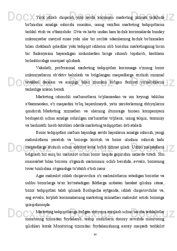 Yirik   ishlab   chiqarish   yoki   savdo   korxonasi   marketing   xizmati   tarkibida
bo'linishni   amalga   oshirishi   mumkin,   uning   vazifasi   marketing   tadqiqotlarini
tashkil etish va o'tkazishdir.   O'rta va hatto undan ham kichik korxonalarda bunday
imkoniyatlar   mavjud   emas   yoki   ular   bir   nechta   odamlarning   kichik   bo'linmalari
bilan cheklanib qoladilar yoki tadqiqot ishlarini olib borishni marketingning biron
bir   funksiyasini   bajaradigan   xodimlardan   biriga   ishonib   topshirib,   kasblarni
birlashtirishga murojaat qilishadi.  
Vakolatli,   professional   marketing   tadqiqotlari   korxonaga   o'zining   bozor
imkoniyatlarini   ob'ektiv   baholash   va   belgilangan   maqsadlarga   erishish   minimal
tavakkal   darajasi   va   aniqligi   bilan   mumkin   bo'lgan   faoliyat   yo'nalishlarini
tanlashga imkon beradi.
Marketing   ishonchli   ma'lumotlarni   to'plamasdan   va   uni   keyingi   tahlilini
o'tkazmasdan,   o'z maqsadini   to'liq  bajarolmaydi, ya'ni  xaridorlarning ehtiyojlarini
qondirish.   Marketing   xizmatlari   va   ularning   iltimosiga   binoan   kompaniyani
boshqarish  uchun  amalga oshirilgan  ma'lumotlar  to'plami,  uning talqini,  taxminiy
va bashoratli hisob-kitoblari odatda marketing tadqiqotlari deb ataladi.  
Bozor tadqiqotlari ma'lum hajmdagi savdo hajmlarini amalga oshirish, yangi
mahsulotlarni   yaratish   va   bozorga   kiritish   va   bozor   ulushini   oshirish   kabi
maqsadlarga erishish uchun axborot asosi bo'lib xizmat qiladi.   Ushbu maqsadlarni
belgilash biz aniq bir mahsulot uchun bozor haqida gapirishni nazarda tutadi.   Shu
munosabat   bilan   bozorni   o'rganish   mazmunini   ochib   berishda,   avvalo,   bozorning
tovar tuzilishini o'rganishga to'xtalib o'tish zarur.
Agar mahsulot ishlab chiqaruvchisi o'z mahsulotlarini sotadigan bozorlar va
ushbu   bozorlarga   ta'sir   ko'rsatadigan   faktlarga   nisbatan   harakat   qilishni   istasa,
bozor   tadqiqotlari   talab   qilinadi.   Boshqacha   aytganda,   ishlab   chiqaruvchilar   va,
eng avvalo, ko'plab korxonalarning marketing xizmatlari mahsulot sotish bozoriga
qiziqishmoqda.  
Marketing tadqiqotlariga bo'lgan ehtiyojni aniqlash uchun barcha tashkilotlar
monitoring   tizimidan   foydalanib,   tashqi   muhitlarni   doimiy   ravishda   monitoring
qilishlari   kerak.   Monitoring   tizimidan   foydalanishning   asosiy   maqsadi   tashkilot
14 