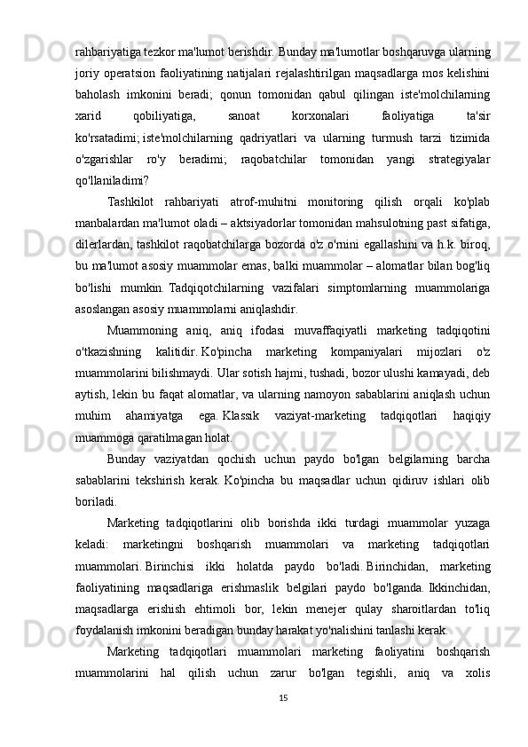 rahbariyatiga tezkor ma'lumot berishdir.   Bunday ma'lumotlar boshqaruvga ularning
joriy   operatsion   faoliyatining  natijalari   rejalashtirilgan   maqsadlarga   mos   kelishini
baholash   imkonini   beradi;   qonun   tomonidan   qabul   qilingan   iste'molchilarning
xarid   qobiliyatiga,   sanoat   korxonalari   faoliyatiga   ta'sir
ko'rsatadimi;   iste'molchilarning   qadriyatlari   va   ularning   turmush   tarzi   tizimida
o'zgarishlar   ro'y   beradimi;   raqobatchilar   tomonidan   yangi   strategiyalar
qo'llaniladimi?
Tashkilot   rahbariyati   atrof-muhitni   monitoring   qilish   orqali   ko'plab
manbalardan ma'lumot oladi – aktsiyadorlar tomonidan mahsulotning past sifatiga,
dilerlardan, tashkilot  raqobatchilarga bozorda o'z o'rnini  egallashini  va h.k. biroq,
bu ma'lumot asosiy muammolar emas, balki muammolar – alomatlar bilan bog'liq
bo'lishi   mumkin.   Tadqiqotchilarning   vazifalari   simptomlarning   muammolariga
asoslangan asosiy muammolarni aniqlashdir.
Muammoning   aniq,   aniq   ifodasi   muvaffaqiyatli   marketing   tadqiqotini
o'tkazishning   kalitidir.   Ko'pincha   marketing   kompaniyalari   mijozlari   o'z
muammolarini bilishmaydi.   Ular sotish hajmi, tushadi, bozor ulushi kamayadi, deb
aytish,  lekin  bu  faqat  alomatlar,  va  ularning  namoyon  sabablarini  aniqlash   uchun
muhim   ahamiyatga   ega.   Klassik   vaziyat-marketing   tadqiqotlari   haqiqiy
muammoga qaratilmagan holat.
Bunday   vaziyatdan   qochish   uchun   paydo   bo'lgan   belgilarning   barcha
sabablarini   tekshirish   kerak.   Ko'pincha   bu   maqsadlar   uchun   qidiruv   ishlari   olib
boriladi.  
Marketing   tadqiqotlarini   olib   borishda   ikki   turdagi   muammolar   yuzaga
keladi:   marketingni   boshqarish   muammolari   va   marketing   tadqiqotlari
muammolari.   Birinchisi   ikki   holatda   paydo   bo'ladi.   Birinchidan,   marketing
faoliyatining   maqsadlariga   erishmaslik   belgilari   paydo   bo'lganda.   Ikkinchidan,
maqsadlarga   erishish   ehtimoli   bor,   lekin   menejer   qulay   sharoitlardan   to'liq
foydalanish imkonini beradigan bunday harakat yo'nalishini tanlashi kerak.
Marketing   tadqiqotlari   muammolari   marketing   faoliyatini   boshqarish
muammolarini   hal   qilish   uchun   zarur   bo'lgan   tegishli,   aniq   va   xolis
15 