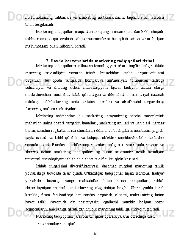 ma'lumotlarning   rahbarlari   va   marketing   mutaxassislarini   taqdim   etish   talablari
bilan belgilanadi.
Marketing tadqiqotlari maqsadlari aniqlangan muammolardan kelib chiqadi,
ushbu   maqsadlarga   erishish   ushbu   muammolarni   hal   qilish   uchun   zarur   bo'lgan
ma'lumotlarni olish imkonini beradi.  
3. Savdo korxonalarida marketing tadqiqotlari tizimi
Marketing tadqiqotlarini o'tkazish texnologiyasi o'zaro bog'liq bo'lgan ikkita
qismning   mavjudligini   nazarda   tutadi:   birinchidan,   tashqi   o'zgaruvchilarni
o'rganish,   bu   qoida   tariqasida   kompaniya   ma'muriyati   tomonidan   tartibga
solinmaydi   va   shuning   uchun   muvaffaqiyatli   tijorat   faoliyati   uchun   ularga
moslashuvchan   moslashuv   talab   qilinadigan   va   ikkinchidan,   ma'muriyat   nazorati
ostidagi   tashkilotlarning   ichki   tarkibiy   qismlari   va   atrof-muhit   o'zgarishiga
firmaning ma'lum reaktsiyalari.
Marketing   tadqiqotlari   bu   marketing   jarayonining   barcha   tomonlarini:
mahsulot, uning bozori, tarqatish kanallari, marketing usullari va uslublari, narxlar
tizimi, sotishni rag'batlantirish choralari, reklama va boshqalarni muntazam yig'ish,
qayta   ishlash   va   tahlil   qilishdir.   va   tadqiqot   ob'ektini   sinchkovlik   bilan   tanlashni
nazarda   tutadi.   Bunday   ob'ektlarning   mumkin   bo'lgan   ro'yxati   juda   muhim   va
shuning   uchun   marketing   tadqiqotlarining   butun   mazmunini   ochib   beradigan
universal texnologiyani ishlab chiqish va taklif qilish qiyin ko'rinadi.
Ishlab   chiqarishni   diversifikatsiyasi,   daromad   miqdori   marketing   tahlili
yo'nalishiga   bevosita   ta'sir   qiladi.   O'tkazilgan   tadqiqotlar   hajmi   korxona   faoliyat
yo'nalishi,   bozorga   yangi   mahsulotlar   bilan   kirish   istiqbollari,   ishlab
chiqarilayotgan   mahsulotlar   turlarining   o'zgarishiga   bog'liq.   Shuni   yodda   tutish
kerakki,   firma   faoliyatidagi   har   qanday   o'zgarish,   albatta,   mahsulotning   butun
hayot   tsikli   davomida   o'z   pozitsiyasini   egallashi   mumkin   bo'lgan   bozor
segmentlarini aniqlashga qaratilgan chuqur marketing tahliliga ehtiyoj tug'diradi.
Marketing tadqiqotlari jarayoni bir qator operatsiyalarni o'z ichiga oladi:
- muammolarni aniqlash;
16 