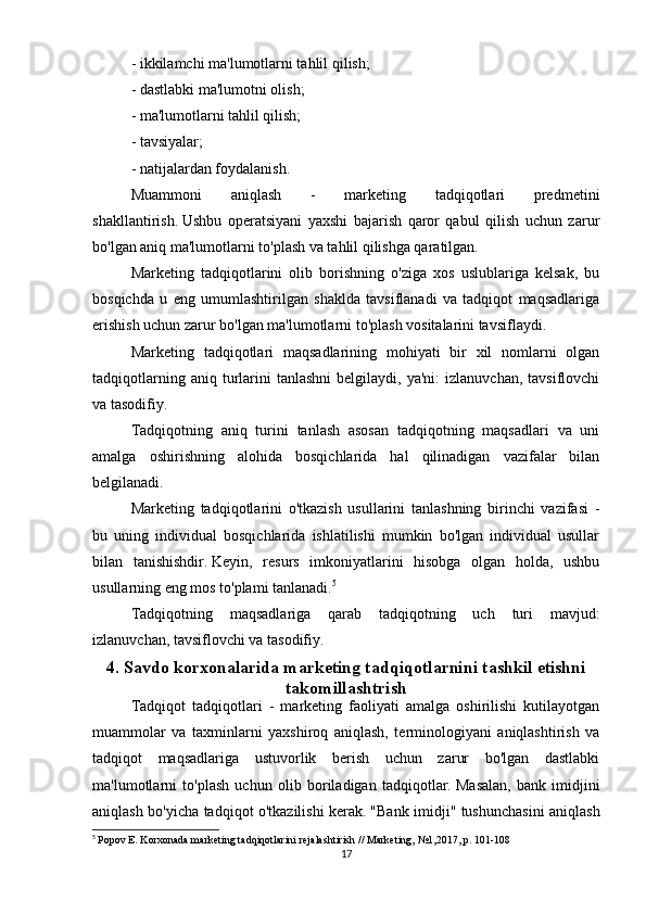 - ikkilamchi ma'lumotlarni tahlil qilish;
- dastlabki ma'lumotni olish;
- ma'lumotlarni tahlil qilish;
- tavsiyalar;
- natijalardan foydalanish.
Muammoni   aniqlash   -   marketing   tadqiqotlari   predmetini
shakllantirish.   Ushbu   operatsiyani   yaxshi   bajarish   qaror   qabul   qilish   uchun   zarur
bo'lgan aniq ma'lumotlarni to'plash va tahlil qilishga qaratilgan.
Marketing   tadqiqotlarini   olib   borishning   o'ziga   xos   uslublariga   kelsak,   bu
bosqichda   u   eng   umumlashtirilgan   shaklda   tavsiflanadi   va   tadqiqot   maqsadlariga
erishish uchun zarur bo'lgan ma'lumotlarni to'plash vositalarini tavsiflaydi.
Marketing   tadqiqotlari   maqsadlarining   mohiyati   bir   xil   nomlarni   olgan
tadqiqotlarning  aniq  turlarini  tanlashni   belgilaydi,  ya'ni:  izlanuvchan,   tavsiflovchi
va tasodifiy.
Tadqiqotning   aniq   turini   tanlash   asosan   tadqiqotning   maqsadlari   va   uni
amalga   oshirishning   alohida   bosqichlarida   hal   qilinadigan   vazifalar   bilan
belgilanadi.
Marketing   tadqiqotlarini   o'tkazish   usullarini   tanlashning   birinchi   vazifasi   -
bu   uning   individual   bosqichlarida   ishlatilishi   mumkin   bo'lgan   individual   usullar
bilan   tanishishdir.   Keyin,   resurs   imkoniyatlarini   hisobga   olgan   holda,   ushbu
usullarning eng mos to'plami tanlanadi. 5
Tadqiqotning   maqsadlariga   qarab   tadqiqotning   uch   turi   mavjud:
izlanuvchan, tavsiflovchi va tasodifiy.
4. Savdo korxonalarida marketing tadqiqotlarnini tashkil etishni
takomillashtrish
Tadqiqot   tadqiqotlari   -   marketing   faoliyati   amalga   oshirilishi   kutilayotgan
muammolar   va   taxminlarni   yaxshiroq   aniqlash,   terminologiyani   aniqlashtirish   va
tadqiqot   maqsadlariga   ustuvorlik   berish   uchun   zarur   bo'lgan   dastlabki
ma'lumotlarni   to'plash   uchun   olib   boriladigan   tadqiqotlar.   Masalan,   bank   imidjini
aniqlash bo'yicha tadqiqot o'tkazilishi kerak.   "Bank imidji" tushunchasini aniqlash
5
  Popov E. Korxonada marketing tadqiqotlarini rejalashtirish // Marketing, №1,2017, p.   101-108
17 