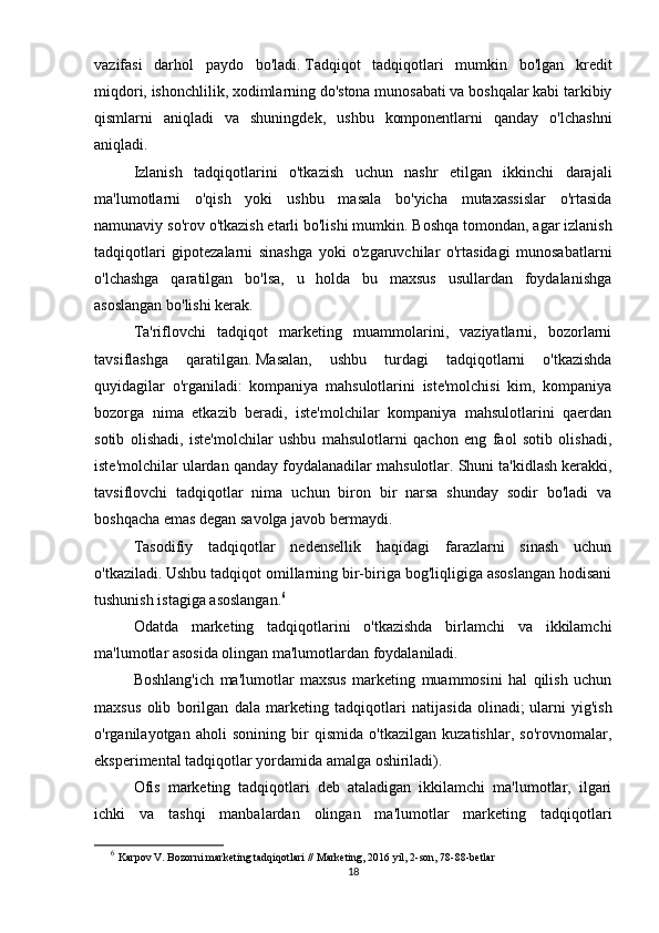 vazifasi   darhol   paydo   bo'ladi.   Tadqiqot   tadqiqotlari   mumkin   bo'lgan   kredit
miqdori, ishonchlilik, xodimlarning do'stona munosabati va boshqalar kabi tarkibiy
qismlarni   aniqladi   va   shuningdek,   ushbu   komponentlarni   qanday   o'lchashni
aniqladi.
Izlanish   tadqiqotlarini   o'tkazish   uchun   nashr   etilgan   ikkinchi   darajali
ma'lumotlarni   o'qish   yoki   ushbu   masala   bo'yicha   mutaxassislar   o'rtasida
namunaviy so'rov o'tkazish etarli bo'lishi mumkin.   Boshqa tomondan, agar izlanish
tadqiqotlari   gipotezalarni   sinashga   yoki   o'zgaruvchilar   o'rtasidagi   munosabatlarni
o'lchashga   qaratilgan   bo'lsa,   u   holda   bu   maxsus   usullardan   foydalanishga
asoslangan bo'lishi kerak.  
Ta'riflovchi   tadqiqot   marketing   muammolarini,   vaziyatlarni,   bozorlarni
tavsiflashga   qaratilgan.   Masalan,   ushbu   turdagi   tadqiqotlarni   o'tkazishda
quyidagilar   o'rganiladi:   kompaniya   mahsulotlarini   iste'molchisi   kim,   kompaniya
bozorga   nima   etkazib   beradi,   iste'molchilar   kompaniya   mahsulotlarini   qaerdan
sotib   olishadi,   iste'molchilar   ushbu   mahsulotlarni   qachon   eng   faol   sotib   olishadi,
iste'molchilar ulardan qanday foydalanadilar mahsulotlar.   Shuni ta'kidlash kerakki,
tavsiflovchi   tadqiqotlar   nima   uchun   biron   bir   narsa   shunday   sodir   bo'ladi   va
boshqacha emas degan savolga javob bermaydi.
Tasodifiy   tadqiqotlar   nedensellik   haqidagi   farazlarni   sinash   uchun
o'tkaziladi.   Ushbu tadqiqot omillarning bir-biriga bog'liqligiga asoslangan hodisani
tushunish istagiga asoslangan. 6
Odatda   marketing   tadqiqotlarini   o'tkazishda   birlamchi   va   ikkilamchi
ma'lumotlar asosida olingan ma'lumotlardan foydalaniladi.
Boshlang'ich   ma'lumotlar   maxsus   marketing   muammosini   hal   qilish   uchun
maxsus   olib   borilgan   dala   marketing   tadqiqotlari   natijasida   olinadi;   ularni   yig'ish
o'rganilayotgan   aholi   sonining   bir   qismida   o'tkazilgan   kuzatishlar,   so'rovnomalar,
eksperimental tadqiqotlar yordamida amalga oshiriladi).  
Ofis   marketing   tadqiqotlari   deb   ataladigan   ikkilamchi   ma'lumotlar,   ilgari
ichki   va   tashqi   manbalardan   olingan   ma'lumotlar   marketing   tadqiqotlari
6
  Karpov V. Bozorni marketing tadqiqotlari // Marketing, 2016 yil, 2-son, 78-88-betlar
18 