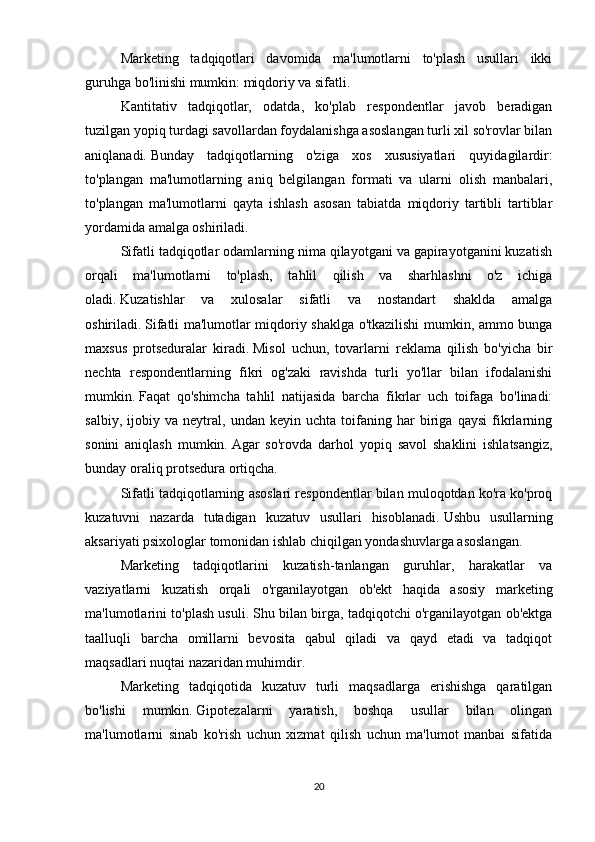 Marketing   tadqiqotlari   davomida   ma'lumotlarni   to'plash   usullari   ikki
guruhga bo'linishi mumkin: miqdoriy va sifatli.
Kantitativ   tadqiqotlar,   odatda,   ko'plab   respondentlar   javob   beradigan
tuzilgan yopiq turdagi savollardan foydalanishga asoslangan turli xil so'rovlar bilan
aniqlanadi.   Bunday   tadqiqotlarning   o'ziga   xos   xususiyatlari   quyidagilardir:
to'plangan   ma'lumotlarning   aniq   belgilangan   formati   va   ularni   olish   manbalari,
to'plangan   ma'lumotlarni   qayta   ishlash   asosan   tabiatda   miqdoriy   tartibli   tartiblar
yordamida amalga oshiriladi.
Sifatli tadqiqotlar odamlarning nima qilayotgani va gapirayotganini kuzatish
orqali   ma'lumotlarni   to'plash,   tahlil   qilish   va   sharhlashni   o'z   ichiga
oladi.   Kuzatishlar   va   xulosalar   sifatli   va   nostandart   shaklda   amalga
oshiriladi.   Sifatli ma'lumotlar miqdoriy shaklga o'tkazilishi mumkin, ammo bunga
maxsus   protseduralar   kiradi.   Misol   uchun,   tovarlarni   reklama   qilish   bo'yicha   bir
nechta   respondentlarning   fikri   og'zaki   ravishda   turli   yo'llar   bilan   ifodalanishi
mumkin.   Faqat   qo'shimcha   tahlil   natijasida   barcha   fikrlar   uch   toifaga   bo'linadi:
salbiy,   ijobiy   va   neytral,   undan   keyin   uchta   toifaning   har   biriga   qaysi   fikrlarning
sonini   aniqlash   mumkin.   Agar   so'rovda   darhol   yopiq   savol   shaklini   ishlatsangiz,
bunday oraliq protsedura ortiqcha.  
Sifatli tadqiqotlarning asoslari respondentlar bilan muloqotdan ko'ra ko'proq
kuzatuvni   nazarda   tutadigan   kuzatuv   usullari   hisoblanadi.   Ushbu   usullarning
aksariyati psixologlar tomonidan ishlab chiqilgan yondashuvlarga asoslangan.
Marketing   tadqiqotlarini   kuzatish-tanlangan   guruhlar,   harakatlar   va
vaziyatlarni   kuzatish   orqali   o'rganilayotgan   ob'ekt   haqida   asosiy   marketing
ma'lumotlarini to'plash usuli.   Shu bilan birga, tadqiqotchi o'rganilayotgan ob'ektga
taalluqli   barcha   omillarni   bevosita   qabul   qiladi   va   qayd   etadi   va   tadqiqot
maqsadlari nuqtai nazaridan muhimdir.
Marketing   tadqiqotida   kuzatuv   turli   maqsadlarga   erishishga   qaratilgan
bo'lishi   mumkin.   Gipotezalarni   yaratish,   boshqa   usullar   bilan   olingan
ma'lumotlarni   sinab   ko'rish   uchun   xizmat   qilish   uchun   ma'lumot   manbai   sifatida
20 