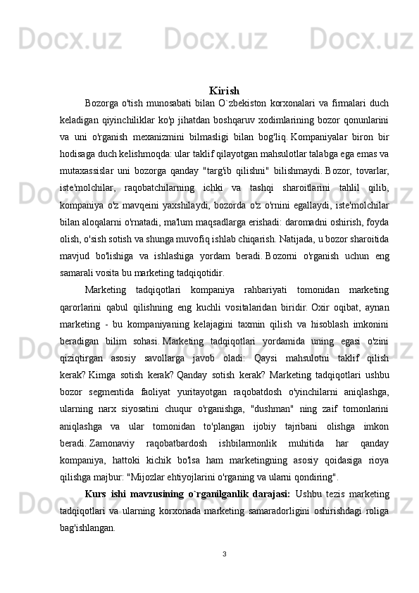 Kirish
Bozorga  o'tish   munosabati  bilan  O`zbekiston   korxonalari   va  firmalari   duch
keladigan  qiyinchiliklar   ko'p  jihatdan  boshqaruv  xodimlarining  bozor  qonunlarini
va   uni   o'rganish   mexanizmini   bilmasligi   bilan   bog'liq.   Kompaniyalar   biron   bir
hodisaga duch kelishmoqda: ular taklif qilayotgan mahsulotlar talabga ega emas va
mutaxassislar   uni   bozorga   qanday   "targ'ib   qilishni"   bilishmaydi.   Bozor,   tovarlar,
iste'molchilar,   raqobatchilarning   ichki   va   tashqi   sharoitlarini   tahlil   qilib,
kompaniya   o'z   mavqeini   yaxshilaydi,   bozorda   o'z   o'rnini   egallaydi,   iste'molchilar
bilan aloqalarni o'rnatadi, ma'lum maqsadlarga erishadi: daromadni oshirish, foyda
olish, o'sish sotish va shunga muvofiq ishlab chiqarish.   Natijada, u bozor sharoitida
mavjud   bo'lishiga   va   ishlashiga   yordam   beradi.   Bozorni   o'rganish   uchun   eng
samarali vosita bu marketing tadqiqotidir.
Marketing   tadqiqotlari   kompaniya   rahbariyati   tomonidan   marketing
qarorlarini   qabul   qilishning   eng   kuchli   vositalaridan   biridir.   Oxir   oqibat,   aynan
marketing   -   bu   kompaniyaning   kelajagini   taxmin   qilish   va   hisoblash   imkonini
beradigan   bilim   sohasi.   Marketing   tadqiqotlari   yordamida   uning   egasi   o'zini
qiziqtirgan   asosiy   savollarga   javob   oladi:   Qaysi   mahsulotni   taklif   qilish
kerak?   Kimga   sotish   kerak?   Qanday   sotish   kerak?   Marketing   tadqiqotlari   ushbu
bozor   segmentida   faoliyat   yuritayotgan   raqobatdosh   o'yinchilarni   aniqlashga,
ularning   narx   siyosatini   chuqur   o'rganishga,   "dushman"   ning   zaif   tomonlarini
aniqlashga   va   ular   tomonidan   to'plangan   ijobiy   tajribani   olishga   imkon
beradi.   Zamonaviy   raqobatbardosh   ishbilarmonlik   muhitida   har   qanday
kompaniya,   hattoki   kichik   bo'lsa   ham   marketingning   asosiy   qoidasiga   rioya
qilishga majbur: "Mijozlar ehtiyojlarini o'rganing va ularni qondiring".
Kurs   ishi   mavzusining   o`rganilganlik   darajasi:   Ushbu   tezis   marketing
tadqiqotlari   va   ularning   korxonada   marketing   samaradorligini   oshirishdagi   roliga
bag'ishlangan.
3 