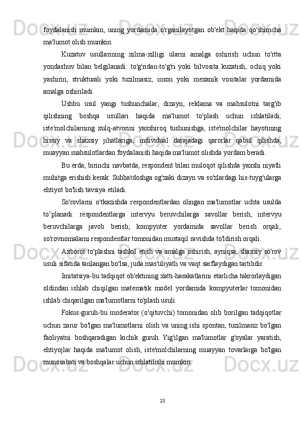 foydalanish   mumkin,   uning   yordamida   o'rganilayotgan   ob'ekt   haqida   qo'shimcha
ma'lumot olish mumkin.
Kuzatuv   usullarining   xilma-xilligi   ularni   amalga   oshirish   uchun   to'rtta
yondashuv   bilan   belgilanadi:   to'g'ridan-to'g'ri   yoki   bilvosita   kuzatish,   ochiq   yoki
yashirin,   strukturali   yoki   tuzilmasiz,   inson   yoki   mexanik   vositalar   yordamida
amalga oshiriladi.
Ushbu   usul   yangi   tushunchalar,   dizayn,   reklama   va   mahsulotni   targ'ib
qilishning   boshqa   usullari   haqida   ma'lumot   to'plash   uchun   ishlatiladi;
iste'molchilarning   xulq-atvorini   yaxshiroq   tushunishga,   iste'molchilar   hayotining
hissiy   va   shaxsiy   jihatlariga,   individual   darajadagi   qarorlar   qabul   qilishda,
muayyan mahsulotlardan foydalanish haqida ma'lumot olishda yordam beradi.
Bu erda, birinchi navbatda, respondent bilan muloqot qilishda yaxshi niyatli
muhitga erishish kerak.   Suhbatdoshga og'zaki dizayn va so'zlardagi his-tuyg'ularga
ehtiyot bo'lish tavsiya etiladi.
So'rovlarni   o'tkazishda   respondentlardan   olingan   ma'lumotlar   uchta   usulda
to’planadi:   respondentlarga   intervyu   beruvchilarga   savollar   berish,   intervyu
beruvchilarga   javob   berish;   kompyuter   yordamida   savollar   berish   orqali;
so'rovnomalarni respondentlar tomonidan mustaqil ravishda to'ldirish orqali.
Axborot   to'plashni  tashkil   etish  va  amalga oshirish,  ayniqsa,   shaxsiy  so'rov
usuli sifatida tanlangan bo'lsa, juda mas'uliyatli va vaqt sarflaydigan tartibdir.
Imitatsiya-bu tadqiqot ob'ektining xatti-harakatlarini etarlicha takrorlaydigan
oldindan   ishlab   chiqilgan   matematik   model   yordamida   kompyuterlar   tomonidan
ishlab chiqarilgan ma'lumotlarni to'plash usuli.
Fokus-guruh-bu   moderator   (o'qituvchi)   tomonidan   olib   borilgan   tadqiqotlar
uchun zarur  bo'lgan ma'lumotlarni  olish va uning ishi  spontan, tuzilmasiz bo'lgan
faoliyatni   boshqaradigan   kichik   guruh.   Yig'ilgan   ma'lumotlar   g'oyalar   yaratish,
ehtiyojlar   haqida   ma'lumot   olish,   iste'molchilarning   muayyan   tovarlarga   bo'lgan
munosabati va boshqalar uchun ishlatilishi mumkin.
21 