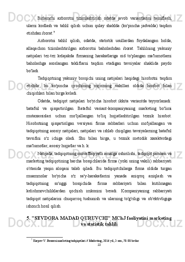 Birlamchi   axborotni   tizimlashtirish   odatda   javob   variantlarini   tasniflash,
ularni   kodlash   va   tahlil   qilish   uchun   qulay   shaklda   (ko'pincha   jadvalda)   taqdim
etishdan iborat. 7
 
Axborotni   tahlil   qilish,   odatda,   statistik   usullardan   foydalangan   holda,
allaqachon   tizimlashtirilgan   axborotni   baholashdan   iborat.   Tahlilning   yakuniy
natijalari   tez-tez   kelajakda   firmaning   harakatlariga   oid   to'plangan   ma'lumotlarni
baholashga   asoslangan   takliflarni   taqdim   etadigan   tavsiyalar   shaklida   paydo
bo'ladi.
Tadqiqotning   yakuniy   bosqichi   uning   natijalari   haqidagi   hisobotni   taqdim
etishdir,   bu   ko'pincha   ijrochining   mijozning   vakillari   oldida   hisobot   bilan
chiqishlari bilan birga keladi.
Odatda,   tadqiqot   natijalari   bo'yicha   hisobot   ikkita   variantda   tayyorlanadi:
batafsil   va   qisqartirilgan.   Batafsil   variant-kompaniyaning   marketing   bo'limi
mutaxassislari   uchun   mo'ljallangan   to'liq   hujjatlashtirilgan   texnik   hisobot.
Hisobotning   qisqartirilgan   versiyasi   firma   rahbarlari   uchun   mo'ljallangan   va
tadqiqotning asosiy   natijalari,  natijalari  va  ishlab  chiqilgan tavsiyalarning  batafsil
tavsifini   o'z   ichiga   oladi.   Shu   bilan   birga,   u   texnik   metodik   xarakterdagi
ma'lumotlar, asosiy hujjatlar va h. k. 
Natijada, tadqiqotning muvaffaqiyatli amalga oshirilishi, tadqiqot jamoasi va
marketing tadqiqotining barcha bosqichlarida firma (yoki uning vakili) rahbariyati
o'rtasida   yaqin   aloqani   talab   qiladi.   Bu   tadqiqotchilarga   firma   oldida   turgan
muammolar   bo'yicha   o'z   sa'y-harakatlarini   yanada   aniqroq   aniqlash   va
tadqiqotning   so'nggi   bosqichida   firma   rahbariyati   bilan   kutilmagan
kelishmovchiliklardan   qochish   imkonini   beradi.   Kompaniyaning   rahbariyati
tadqiqot   natijalarini   chuqurroq   tushunish   va   ularning   to'g'riligi   va   ob'ektivligiga
ishonch hosil qilish.
 
5. "SEVDORA MADAD QURUVCHI" MChJ faoliyatini marketing
va statistik tahlili
7
  Karpov V. Bozorni marketing tadqiqotlari // Marketing, 2016 yil, 2-son, 78-88-betlar
22 