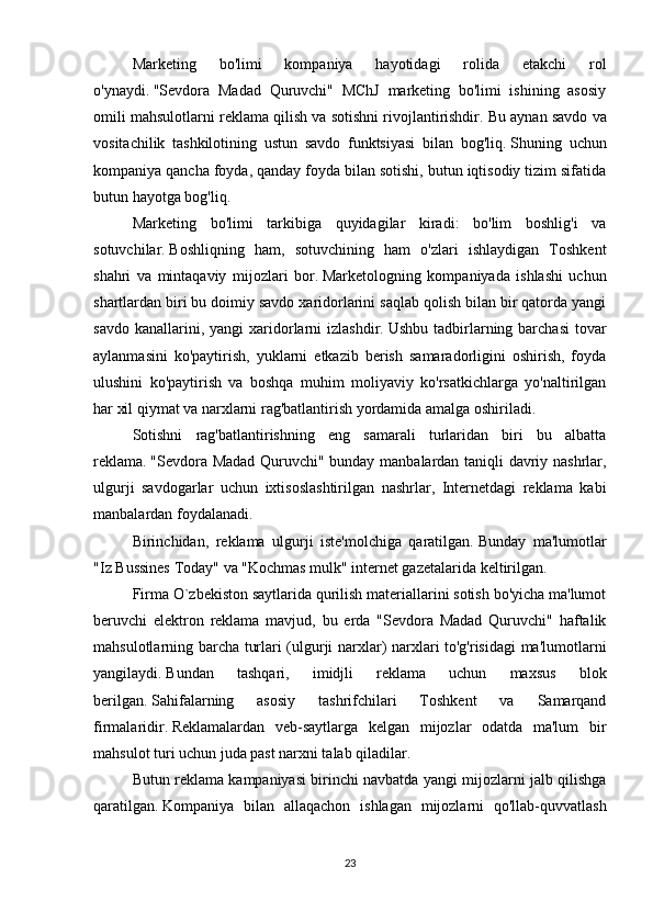 Marketing   bo'limi   kompaniya   hayotidagi   rolida   etakchi   rol
o'ynaydi.   "Sevdora   Madad   Quruvchi"   MChJ   marketing   bo'limi   ishining   asosiy
omili mahsulotlarni reklama qilish va sotishni rivojlantirishdir.   Bu aynan savdo va
vositachilik   tashkilotining   ustun   savdo   funktsiyasi   bilan   bog'liq.   Shuning   uchun
kompaniya qancha foyda, qanday foyda bilan sotishi, butun iqtisodiy tizim sifatida
butun hayotga bog'liq.
Marketing   bo'limi   tarkibiga   quyidagilar   kiradi:   bo'lim   boshlig'i   va
sotuvchilar.   Boshliqning   ham,   sotuvchining   ham   o'zlari   ishlaydigan   Toshkent
shahri   va   mintaqaviy   mijozlari   bor.   Marketologning   kompaniyada   ishlashi   uchun
shartlardan biri bu doimiy savdo xaridorlarini saqlab qolish bilan bir qatorda yangi
savdo  kanallarini,  yangi  xaridorlarni  izlashdir.   Ushbu  tadbirlarning  barchasi  tovar
aylanmasini   ko'paytirish,   yuklarni   etkazib   berish   samaradorligini   oshirish,   foyda
ulushini   ko'paytirish   va   boshqa   muhim   moliyaviy   ko'rsatkichlarga   yo'naltirilgan
har xil qiymat va narxlarni rag'batlantirish yordamida amalga oshiriladi.
Sotishni   rag'batlantirishning   eng   samarali   turlaridan   biri   bu   albatta
reklama.   "Sevdora Madad Quruvchi" bunday manbalardan taniqli davriy nashrlar,
ulgurji   savdogarlar   uchun   ixtisoslashtirilgan   nashrlar,   Internetdagi   reklama   kabi
manbalardan foydalanadi.
Birinchidan,   reklama   ulgurji   iste'molchiga   qaratilgan.   Bunday   ma'lumotlar
"Iz Bussines Today" va "Kochmas mulk" internet gazetalarida keltirilgan.
Firma O`zbekiston saytlarida qurilish materiallarini sotish bo'yicha ma'lumot
beruvchi   elektron   reklama   mavjud,   bu   erda   "Sevdora   Madad   Quruvchi"   haftalik
mahsulotlarning barcha turlari (ulgurji narxlar) narxlari to'g'risidagi ma'lumotlarni
yangilaydi.   Bundan   tashqari,   imidjli   reklama   uchun   maxsus   blok
berilgan.   Sahifalarning   asosiy   tashrifchilari   Toshkent   va   Samarqand
firmalaridir.   Reklamalardan   veb-saytlarga   kelgan   mijozlar   odatda   ma'lum   bir
mahsulot turi uchun juda past narxni talab qiladilar.
Butun reklama kampaniyasi birinchi navbatda yangi mijozlarni jalb qilishga
qaratilgan.   Kompaniya   bilan   allaqachon   ishlagan   mijozlarni   qo'llab-quvvatlash
23 