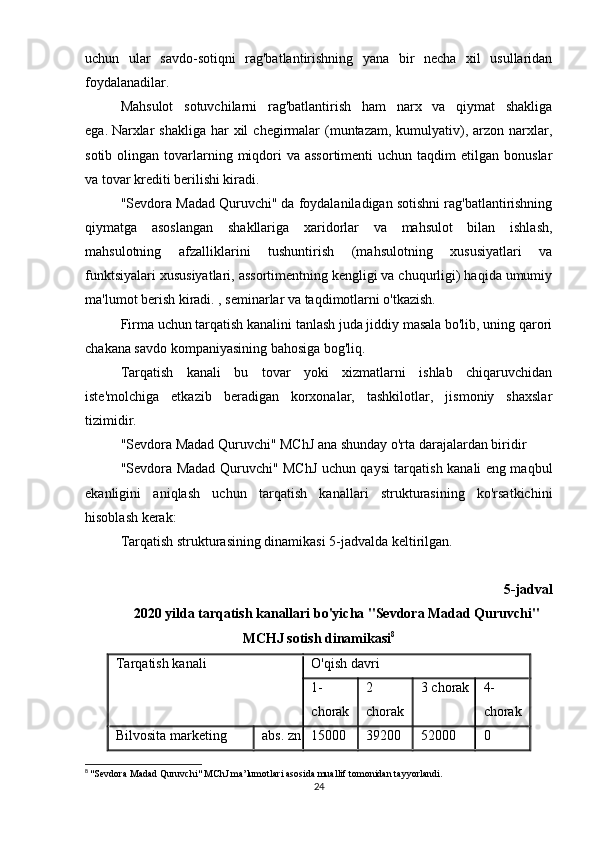 uchun   ular   savdo-sotiqni   rag'batlantirishning   yana   bir   necha   xil   usullaridan
foydalanadilar.
Mahsulot   sotuvchilarni   rag'batlantirish   ham   narx   va   qiymat   shakliga
ega.   Narxlar   shakliga  har  xil   chegirmalar   (muntazam,  kumulyativ),  arzon narxlar,
sotib  olingan  tovarlarning  miqdori   va assortimenti  uchun  taqdim  etilgan  bonuslar
va tovar krediti berilishi kiradi.
"Sevdora Madad Quruvchi" da foydalaniladigan sotishni rag'batlantirishning
qiymatga   asoslangan   shakllariga   xaridorlar   va   mahsulot   bilan   ishlash,
mahsulotning   afzalliklarini   tushuntirish   (mahsulotning   xususiyatlari   va
funktsiyalari xususiyatlari, assortimentning kengligi va chuqurligi) haqida umumiy
ma'lumot berish kiradi. , seminarlar va taqdimotlarni o'tkazish.
Firma uchun tarqatish kanalini tanlash juda jiddiy masala bo'lib, uning qarori
chakana savdo kompaniyasining bahosiga bog'liq.
Tarqatish   kanali   bu   tovar   yoki   xizmatlarni   ishlab   chiqaruvchidan
iste'molchiga   etkazib   beradigan   korxonalar,   tashkilotlar,   jismoniy   shaxslar
tizimidir.
"Sevdora Madad Quruvchi" MChJ ana shunday o'rta darajalardan biridir
"Sevdora Madad Quruvchi" MChJ uchun qaysi tarqatish kanali eng maqbul
ekanligini   aniqlash   uchun   tarqatish   kanallari   strukturasining   ko'rsatkichini
hisoblash kerak:
Tarqatish strukturasining dinamikasi 5-jadvalda keltirilgan.
5-jadval
2020 yilda tarqatish kanallari bo'yicha "Sevdora Madad Quruvchi"
MCHJ sotish dinamikasi 8
Tarqatish kanali O'qish davri
1-
chorak 2
chorak 3 chorak 4-
chorak
Bilvosita marketing abs.   zn 15000 39200 52000 0
8
  "Sevdora Madad Quruvchi" MChJ ma’lumotlari asosida muallif tomonidan tayyorlandi.
24 