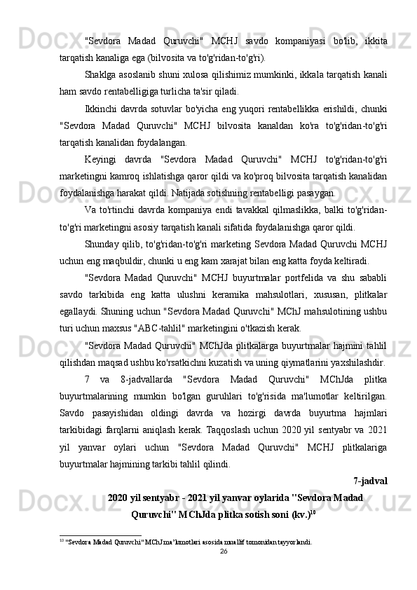 " Sevdora   Madad   Quruvchi "   MCHJ   savdo   kompaniyasi   bo ' lib ,   ikkita
tarqatish   kanaliga   ega  ( bilvosita   va   to ' g ' ridan - to ' g ' ri ).
Shaklga   asoslanib   shuni   xulosa   qilishimiz   mumkinki ,   ikkala   tarqatish   kanali
ham   savdo   rentabelligiga   turlicha   ta ' sir   qiladi .
Ikkinchi   davrda   sotuvlar   bo ' yicha   eng   yuqori   rentabellikka   erishildi ,   chunki
" Sevdora   Madad   Quruvchi "   MCHJ   bilvosita   kanaldan   ko ' ra   to ' g ' ridan - to ' g ' ri
tarqatish   kanalidan   foydalangan .
Keyingi   davrda   " Sevdora   Madad   Quruvchi "   MCHJ   to ' g ' ridan - to ' g ' ri
marketingni   kamroq   ishlatishga   qaror   qildi   va   ko ' proq   bilvosita   tarqatish   kanalidan
foydalanishga   harakat   qildi .   Natijada sotishning rentabelligi pasaygan.
Va   to'rtinchi   davrda   kompaniya   endi   tavakkal   qilmaslikka,   balki   to'g'ridan-
to'g'ri marketingni asosiy tarqatish kanali sifatida foydalanishga qaror qildi.
Shunday qilib, to'g'ridan-to'g'ri  marketing Sevdora  Madad Quruvchi  MCHJ
uchun eng maqbuldir, chunki u eng kam xarajat bilan eng katta foyda keltiradi.
"Sevdora   Madad   Quruvchi"   MCHJ   buyurtmalar   portfelida   va   shu   sababli
savdo   tarkibida   eng   katta   ulushni   keramika   mahsulotlari,   xususan,   plitkalar
egallaydi.   Shuning uchun "Sevdora Madad Quruvchi" MChJ mahsulotining ushbu
turi uchun maxsus "ABC-tahlil" marketingini o'tkazish kerak.
"Sevdora   Madad   Quruvchi"   MChJda   plitkalarga   buyurtmalar   hajmini   tahlil
qilishdan maqsad ushbu ko'rsatkichni kuzatish va uning qiymatlarini yaxshilashdir.
7   va   8-jadvallarda   "Sevdora   Madad   Quruvchi"   MChJda   plitka
buyurtmalarining   mumkin   bo'lgan   guruhlari   to'g'risida   ma'lumotlar   keltirilgan.
Savdo   pasayishidan   oldingi   davrda   va   hozirgi   davrda   buyurtma   hajmlari
tarkibidagi   farqlarni  aniqlash  kerak.   Taqqoslash  uchun  2020 yil   sentyabr  va  2021
yil   yanvar   oylari   uchun   "Sevdora   Madad   Quruvchi"   MCHJ   plitkalariga
buyurtmalar hajmining tarkibi tahlil qilindi.
7-jadval
2020 yil sentyabr - 2021 yil yanvar oylarida "Sevdora Madad
Quruvchi" MChJda plitka sotish soni   (kv.) 10
10
  "Sevdora Madad Quruvchi" MChJ ma’lumotlari asosida muallif tomonidan tayyorlandi.
26 