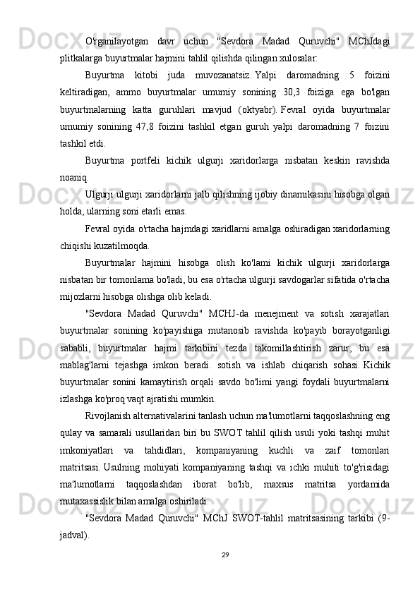 O'rganilayotgan   davr   uchun   "Sevdora   Madad   Quruvchi"   MChJdagi
plitkalarga buyurtmalar hajmini tahlil qilishda qilingan xulosalar:
Buyurtma   kitobi   juda   muvozanatsiz.   Yalpi   daromadning   5   foizini
keltiradigan,   ammo   buyurtmalar   umumiy   sonining   30,3   foiziga   ega   bo'lgan
buyurtmalarning   katta   guruhlari   mavjud   (oktyabr).   Fevral   oyida   buyurtmalar
umumiy   sonining   47,8   foizini   tashkil   etgan   guruh   yalpi   daromadning   7   foizini
tashkil etdi.
Buyurtma   portfeli   kichik   ulgurji   xaridorlarga   nisbatan   keskin   ravishda
noaniq.
Ulgurji ulgurji xaridorlarni jalb qilishning ijobiy dinamikasini hisobga olgan
holda, ularning soni etarli emas.
Fevral oyida o'rtacha hajmdagi xaridlarni amalga oshiradigan xaridorlarning
chiqishi kuzatilmoqda.
Buyurtmalar   hajmini   hisobga   olish   ko'lami   kichik   ulgurji   xaridorlarga
nisbatan bir tomonlama bo'ladi, bu esa o'rtacha ulgurji savdogarlar sifatida o'rtacha
mijozlarni hisobga olishga olib keladi.
"Sevdora   Madad   Quruvchi"   MCHJ-da   menejment   va   sotish   xarajatlari
buyurtmalar   sonining   ko'payishiga   mutanosib   ravishda   ko'payib   borayotganligi
sababli,   buyurtmalar   hajmi   tarkibini   tezda   takomillashtirish   zarur,   bu   esa
mablag'larni   tejashga   imkon   beradi.   sotish   va   ishlab   chiqarish   sohasi.   Kichik
buyurtmalar   sonini   kamaytirish   orqali   savdo   bo'limi   yangi   foydali   buyurtmalarni
izlashga ko'proq vaqt ajratishi mumkin.
Rivojlanish alternativalarini tanlash uchun ma'lumotlarni taqqoslashning eng
qulay   va   samarali   usullaridan   biri   bu   SWOT   tahlil   qilish   usuli   yoki   tashqi   muhit
imkoniyatlari   va   tahdidlari,   kompaniyaning   kuchli   va   zaif   tomonlari
matritsasi.   Usulning   mohiyati   kompaniyaning   tashqi   va   ichki   muhiti   to'g'risidagi
ma'lumotlarni   taqqoslashdan   iborat   bo'lib,   maxsus   matritsa   yordamida
mutaxassislik bilan amalga oshiriladi.
"Sevdora   Madad   Quruvchi"   MChJ   SWOT-tahlil   matritsasining   tarkibi   (9-
jadval).
29 