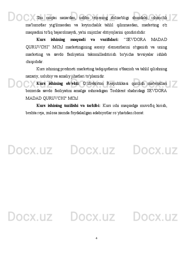 Shu   nuqtai   nazardan,   ushbu   tezisning   dolzarbligi   shundaki,   ishonchli
ma'lumotlar   yig'ilmasdan   va   keyinchalik   tahlil   qilinmasdan,   marketing   o'z
maqsadini to'liq bajarolmaydi, ya'ni mijozlar ehtiyojlarini qondirishdir.
Kurs   ishining   maqsadi   va   vazifalari:   “SEVDORA   MADAD
QURUVCHI”   MChJ   marketingining   asosiy   elementlarini   o'rganish   va   uning
marketing   va   savdo   faoliyatini   takomillashtirish   bo'yicha   tavsiyalar   ishlab
chiqishdir.
Kurs ishining predmeti marketing tadqiqotlarini o'tkazish va tahlil qilishning
nazariy, uslubiy va amaliy jihatlari to'plamidir.
Kurs   ishining   ob'ekti :   O`zbekiston   Respublikasi   qurilish   materiallari
bozorida   savdo   faoliyatini   amalga   oshiradigan   Toshkent   shahridagi   SEVDORA
MADAD QURUVCHI" MChJ.
Kurs   ishining   tuzilishi   va   tarkibi:   Kurs   ishi   maqsadga   muvofiq   kirish,
beshta reja, xulosa xamda foydalailgan adabiyotlar ro`yhatidan iborat.
4 