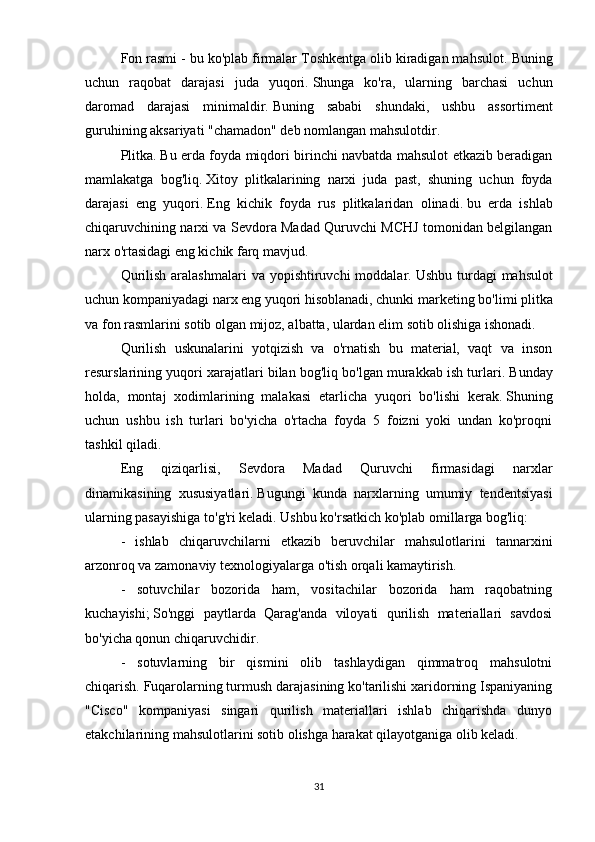 Fon rasmi - bu ko'plab firmalar Toshkentga olib kiradigan mahsulot.   Buning
uchun   raqobat   darajasi   juda   yuqori.   Shunga   ko'ra,   ularning   barchasi   uchun
daromad   darajasi   minimaldir.   Buning   sababi   shundaki,   ushbu   assortiment
guruhining aksariyati "chamadon" deb nomlangan mahsulotdir.
Plitka.   Bu erda foyda miqdori birinchi navbatda mahsulot etkazib beradigan
mamlakatga   bog'liq.   Xitoy   plitkalarining   narxi   juda   past,   shuning   uchun   foyda
darajasi   eng   yuqori.   Eng   kichik   foyda   rus   plitkalaridan   olinadi.   bu   erda   ishlab
chiqaruvchining narxi va Sevdora Madad Quruvchi MCHJ tomonidan belgilangan
narx o'rtasidagi eng kichik farq mavjud.
Qurilish  aralashmalari  va yopishtiruvchi  moddalar.   Ushbu turdagi  mahsulot
uchun kompaniyadagi narx eng yuqori hisoblanadi, chunki   marketing bo'limi plitka
va fon rasmlarini sotib olgan mijoz, albatta, ulardan elim sotib olishiga ishonadi.
Qurilish   uskunalarini   yotqizish   va   o'rnatish   bu   material,   vaqt   va   inson
resurslarining yuqori xarajatlari bilan bog'liq bo'lgan murakkab ish turlari.   Bunday
holda,   montaj   xodimlarining   malakasi   etarlicha   yuqori   bo'lishi   kerak.   Shuning
uchun   ushbu   ish   turlari   bo'yicha   o'rtacha   foyda   5   foizni   yoki   undan   ko'proqni
tashkil qiladi.
Eng   qiziqarlisi,   Sevdora   Madad   Quruvchi   firmasidagi   narxlar
dinamikasining   xususiyatlari.   Bugungi   kunda   narxlarning   umumiy   tendentsiyasi
ularning pasayishiga to'g'ri keladi.   Ushbu ko'rsatkich ko'plab omillarga bog'liq:
-   ishlab   chiqaruvchilarni   etkazib   beruvchilar   mahsulotlarini   tannarxini
arzonroq va zamonaviy texnologiyalarga o'tish orqali kamaytirish.
-   sotuvchilar   bozorida   ham,   vositachilar   bozorida   ham   raqobatning
kuchayishi;   So'nggi   paytlarda   Qarag'anda   viloyati   qurilish   materiallari   savdosi
bo'yicha qonun chiqaruvchidir.
-   sotuvlarning   bir   qismini   olib   tashlaydigan   qimmatroq   mahsulotni
chiqarish.   Fuqarolarning turmush darajasining ko'tarilishi xaridorning Ispaniyaning
"Cisco"   kompaniyasi   singari   qurilish   materiallari   ishlab   chiqarishda   dunyo
etakchilarining mahsulotlarini sotib olishga harakat qilayotganiga olib keladi.
31