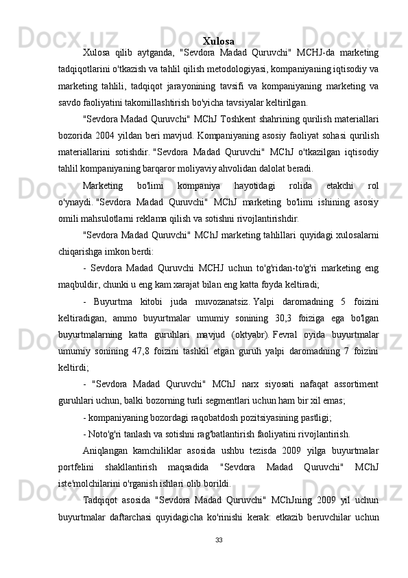 Xulosa
Xulosa   qilib   aytganda,   "Sevdora   Madad   Quruvchi"   MCHJ-da   marketing
tadqiqotlarini o'tkazish va tahlil qilish metodologiyasi, kompaniyaning iqtisodiy va
marketing   tahlili,   tadqiqot   jarayonining   tavsifi   va   kompaniyaning   marketing   va
savdo faoliyatini takomillashtirish bo'yicha tavsiyalar keltirilgan.
"Sevdora Madad Quruvchi" MChJ Toshkent shahrining qurilish materiallari
bozorida  2004 yildan  beri  mavjud.   Kompaniyaning asosiy  faoliyat  sohasi  qurilish
materiallarini   sotishdir.   "Sevdora   Madad   Quruvchi"   MChJ   o'tkazilgan   iqtisodiy
tahlil kompaniyaning barqaror moliyaviy ahvolidan dalolat beradi.
Marketing   bo'limi   kompaniya   hayotidagi   rolida   etakchi   rol
o'ynaydi.   "Sevdora   Madad   Quruvchi"   MChJ   marketing   bo'limi   ishining   asosiy
omili mahsulotlarni reklama qilish va sotishni rivojlantirishdir.
"Sevdora Madad Quruvchi" MChJ  marketing tahlillari quyidagi xulosalarni
chiqarishga imkon berdi:
-   Sevdora   Madad   Quruvchi   MCHJ   uchun   to'g'ridan-to'g'ri   marketing   eng
maqbuldir, chunki u eng kam xarajat bilan eng katta foyda keltiradi;
-   Buyurtma   kitobi   juda   muvozanatsiz.   Yalpi   daromadning   5   foizini
keltiradigan,   ammo   buyurtmalar   umumiy   sonining   30,3   foiziga   ega   bo'lgan
buyurtmalarning   katta   guruhlari   mavjud   (oktyabr).   Fevral   oyida   buyurtmalar
umumiy   sonining   47,8   foizini   tashkil   etgan   guruh   yalpi   daromadning   7   foizini
keltirdi;
-   "Sevdora   Madad   Quruvchi"   MChJ   narx   siyosati   nafaqat   assortiment
guruhlari uchun, balki bozorning turli segmentlari uchun ham bir xil emas;
- kompaniyaning bozordagi raqobatdosh pozitsiyasining pastligi;
- Noto'g'ri tanlash va sotishni rag'batlantirish faoliyatini rivojlantirish.
Aniqlangan   kamchiliklar   asosida   ushbu   tezisda   2009   yilga   buyurtmalar
portfelini   shakllantirish   maqsadida   "Sevdora   Madad   Quruvchi"   MChJ
iste'molchilarini o'rganish ishlari olib borildi.
Tadqiqot   asosida   "Sevdora   Madad   Quruvchi"   MChJning   2009   yil   uchun
buyurtmalar   daftarchasi   quyidagicha   ko'rinishi   kerak:   etkazib   beruvchilar   uchun
33 