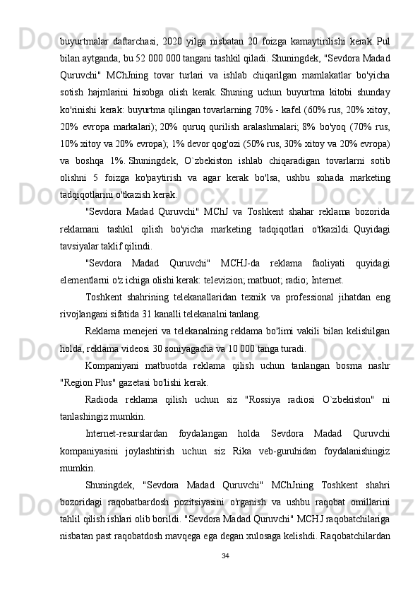 buyurtmalar   daftarchasi,   2020   yilga   nisbatan   20   foizga   kamaytirilishi   kerak.   Pul
bilan aytganda, bu 52 000 000 tangani tashkil qiladi.   Shuningdek, "Sevdora Madad
Quruvchi"   MChJning   tovar   turlari   va   ishlab   chiqarilgan   mamlakatlar   bo'yicha
sotish   hajmlarini   hisobga   olish   kerak.   Shuning   uchun   buyurtma   kitobi   shunday
ko'rinishi kerak: buyurtma qilingan tovarlarning 70% - kafel (60% rus, 20% xitoy,
20%   evropa   markalari);   20%   quruq   qurilish   aralashmalari;   8%   bo'yoq   (70%   rus,
10% xitoy va 20% evropa);   1% devor qog'ozi (50% rus, 30% xitoy va 20% evropa)
va   boshqa   1%.   Shuningdek,   O`zbekiston   ishlab   chiqaradigan   tovarlarni   sotib
olishni   5   foizga   ko'paytirish   va   agar   kerak   bo'lsa,   ushbu   sohada   marketing
tadqiqotlarini o'tkazish kerak.
"Sevdora   Madad   Quruvchi"   MChJ   va   Toshkent   shahar   reklama   bozorida
reklamani   tashkil   qilish   bo'yicha   marketing   tadqiqotlari   o'tkazildi.   Quyidagi
tavsiyalar taklif qilindi.
"Sevdora   Madad   Quruvchi"   MCHJ-da   reklama   faoliyati   quyidagi
elementlarni o'z ichiga olishi kerak: televizion;   matbuot;   radio;   Internet.
Toshkent   shahrining   telekanallaridan   texnik   va   professional   jihatdan   eng
rivojlangani sifatida 31 kanalli telekanalni tanlang.
Reklama  menejeri  va  telekanalning reklama bo'limi  vakili  bilan  kelishilgan
holda, reklama videosi 30 soniyagacha va 10 000 tanga turadi.
Kompaniyani   matbuotda   reklama   qilish   uchun   tanlangan   bosma   nashr
"Region Plus" gazetasi bo'lishi kerak.
Radioda   reklama   qilish   uchun   siz   "Rossiya   radiosi   O`zbekiston"   ni
tanlashingiz mumkin.
Internet-resurslardan   foydalangan   holda   Sevdora   Madad   Quruvchi
kompaniyasini   joylashtirish   uchun   siz   Rika   veb-guruhidan   foydalanishingiz
mumkin.
Shuningdek,   "Sevdora   Madad   Quruvchi"   MChJning   Toshkent   shahri
bozoridagi   raqobatbardosh   pozitsiyasini   o'rganish   va   ushbu   raqobat   omillarini
tahlil qilish ishlari olib borildi.   "Sevdora Madad Quruvchi" MCHJ raqobatchilariga
nisbatan past raqobatdosh mavqega ega degan xulosaga kelishdi.   Raqobatchilardan
34 