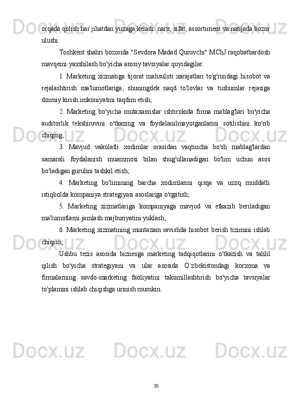 orqada qolish har jihatdan yuzaga keladi: narx, sifat, assortiment va natijada bozor
ulushi.
Toshkent shahri bozorida "Sevdora Madad Quruvchi" MChJ raqobatbardosh
mavqeini yaxshilash bo'yicha asosiy tavsiyalar quyidagilar:
1.   Marketing   xizmatiga   tijorat   mahsuloti   xarajatlari   to'g'risidagi   hisobot   va
rejalashtirish   ma'lumotlariga,   shuningdek   naqd   to'lovlar   va   tushumlar   rejasiga
doimiy kirish imkoniyatini taqdim etish;
2.   Marketing   bo'yicha   mutaxassislar   ishtirokida   firma   mablag'lari   bo'yicha
auditorlik   tekshiruvini   o'tkazing   va   foydalanilmayotganlarini   sotilishini   ko'rib
chiqing;
3.   Mavjud   vakolatli   xodimlar   orasidan   vaqtincha   bo'sh   mablag'lardan
samarali   foydalanish   muammosi   bilan   shug'ullanadigan   bo'lim   uchun   asos
bo'ladigan guruhni tashkil etish;
4.   Marketing   bo'limining   barcha   xodimlarini   qisqa   va   uzoq   muddatli
istiqbolda kompaniya strategiyasi asoslariga o'rgatish;
5.   Marketing   xizmatlariga   kompaniyaga   mavjud   va   etkazib   beriladigan
ma'lumotlarni jamlash majburiyatini yuklash;
6. Marketing xizmatining muntazam  ravishda hisobot  berish tizimini ishlab
chiqish;
Ushbu   tezis   asosida   biznesga   marketing   tadqiqotlarini   o'tkazish   va   tahlil
qilish   bo'yicha   strategiyani   va   ular   asosida   O`zbekistondagi   korxona   va
firmalarning   savdo-marketing   faoliyatini   takomillashtirish   bo'yicha   tavsiyalar
to'plamini ishlab chiqishga urinish mumkin.
35 