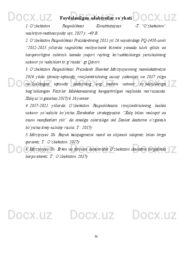 Foydalanilgan adabiyotlar ro`yhati
1. O’zbekiston   Respublikasi   Konstitutsiyasi:   -T.:“O’zbekiston”
nashriyot-matbaa ijodiy uyi, 201 7  y. -40 B.
2. O’zbekiston Respublikasi Prezidentining 2011 yil 26 noyabrdagi PQ-1438-sonli
“2012-2015   yillarda   respublika   moliya-bank   tizimini   yanada   isloh   qilish   va
barqarorligini   oshirish   hamda   yuqori   reyting   ko’rsatkishlarga   yerishishning
ustuvor yo’nalishlari to’g’risida” gi Qarori.
3. O`zbekiston   Respublikasi   Prezidenti   Shavkat   Mirziyoyevning   mamlakatimizni
2016   yilda   ijtimoiy-iqtisodiy   rivojlantirishning   asosiy   yakunlari   va   2017   yilga
mo`ljallangan   iqtisodiy   dasturning   eng   muhim   ustuvor   yo`nalishlariga
bag`ishlangan   Vazirlar   Mahkamasining   kengaytirilgan   majlisida   ma’ruzasida.
Xalq so`zi gazetasi.2017yil 16 yanvar.
4. 2017-2021   yillarda   O`zbekiston   Respublikasini   rivojlantirishning   beshta
ustuvor   yo`nalishi   bo`yicha   Xarakatlar   strategiyasini   “Xalq   bilan   muloqot   va
inson   manfaatlari   yili”   da   amalga   oshirishga   oid   Davlat   dasturini   o`rganish
bo`yicha ilmiy-uslubiy risola. T.: 2017y
5. Mirziyoyev   Sh.   Buyuk   kelajagimizni   mard   va   olijanob   xalqimiz   bilan   birga
quramiz. T.: O`zbekiston. 2017y.
6. Mirziyoyev   Sh.   Erkin   va   farovon   demokratik   O`zbekiston   davlatini   birgalikda
barpo etamiz. T.: O`zbekiston. 2017y
36 