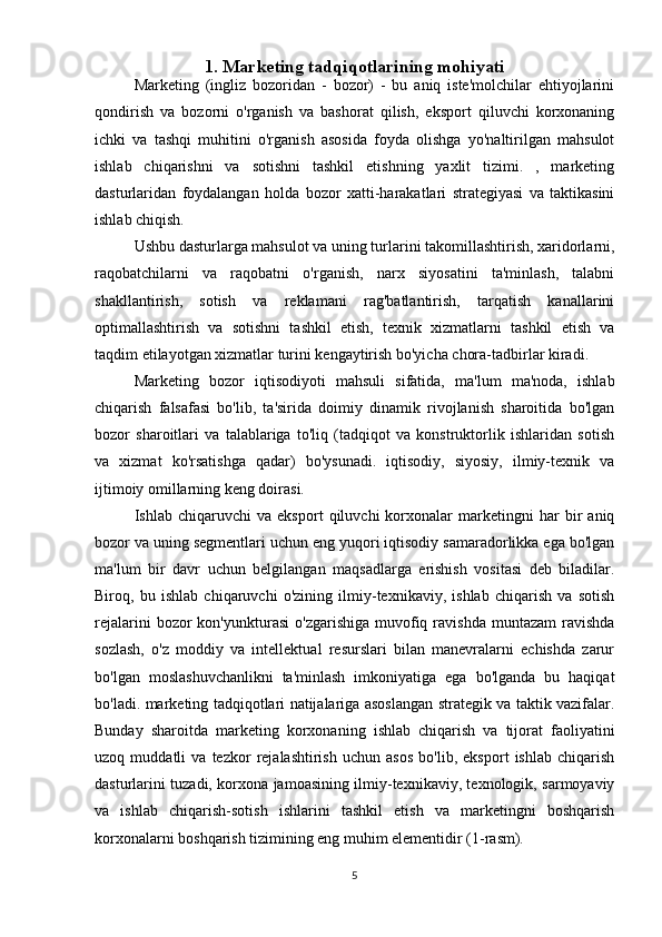 1. Marketing tadqiqotlarining mohiyati
Marketing   (ingliz   bozoridan   -   bozor)   -   bu   aniq   iste'molchilar   ehtiyojlarini
qondirish   va   bozorni   o'rganish   va   bashorat   qilish,   eksport   qiluvchi   korxonaning
ichki   va   tashqi   muhitini   o'rganish   asosida   foyda   olishga   yo'naltirilgan   mahsulot
ishlab   chiqarishni   va   sotishni   tashkil   etishning   yaxlit   tizimi.   ,   marketing
dasturlaridan   foydalangan   holda   bozor   xatti-harakatlari   strategiyasi   va   taktikasini
ishlab chiqish. 
Ushbu dasturlarga mahsulot va uning turlarini takomillashtirish, xaridorlarni,
raqobatchilarni   va   raqobatni   o'rganish,   narx   siyosatini   ta'minlash,   talabni
shakllantirish,   sotish   va   reklamani   rag'batlantirish,   tarqatish   kanallarini
optimallashtirish   va   sotishni   tashkil   etish,   texnik   xizmatlarni   tashkil   etish   va
taqdim etilayotgan xizmatlar turini kengaytirish bo'yicha chora-tadbirlar kiradi. 
Marketing   bozor   iqtisodiyoti   mahsuli   sifatida,   ma'lum   ma'noda,   ishlab
chiqarish   falsafasi   bo'lib,   ta'sirida   doimiy   dinamik   rivojlanish   sharoitida   bo'lgan
bozor   sharoitlari   va   talablariga   to'liq   (tadqiqot   va   konstruktorlik   ishlaridan   sotish
va   xizmat   ko'rsatishga   qadar)   bo'ysunadi.   iqtisodiy,   siyosiy,   ilmiy-texnik   va
ijtimoiy omillarning keng doirasi.
Ishlab   chiqaruvchi   va   eksport   qiluvchi   korxonalar   marketingni   har   bir   aniq
bozor va uning segmentlari uchun eng yuqori iqtisodiy samaradorlikka ega bo'lgan
ma'lum   bir   davr   uchun   belgilangan   maqsadlarga   erishish   vositasi   deb   biladilar.
Biroq,   bu   ishlab   chiqaruvchi   o'zining   ilmiy-texnikaviy,   ishlab   chiqarish   va   sotish
rejalarini  bozor   kon'yunkturasi  o'zgarishiga   muvofiq  ravishda   muntazam   ravishda
sozlash,   o'z   moddiy   va   intellektual   resurslari   bilan   manevralarni   echishda   zarur
bo'lgan   moslashuvchanlikni   ta'minlash   imkoniyatiga   ega   bo'lganda   bu   haqiqat
bo'ladi. marketing tadqiqotlari natijalariga asoslangan strategik va taktik vazifalar.
Bunday   sharoitda   marketing   korxonaning   ishlab   chiqarish   va   tijorat   faoliyatini
uzoq   muddatli   va   tezkor   rejalashtirish   uchun   asos   bo'lib,   eksport   ishlab   chiqarish
dasturlarini tuzadi, korxona jamoasining ilmiy-texnikaviy, texnologik, sarmoyaviy
va   ishlab   chiqarish-sotish   ishlarini   tashkil   etish   va   marketingni   boshqarish
korxonalarni boshqarish tizimining eng muhim elementidir (1-rasm). 
5 