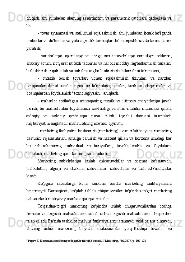 chiqish, shu jumladan ularning assortimenti  va parametrik qatorlari, qadoqlash va
hk.
- tovar aylanmasi va sotilishini rejalashtirish, shu jumladan kerak bo'lganda
omborlar va do'konlar va yoki agentlik tarmoqlari bilan tegishli savdo tarmoqlarini
yaratish;
-   xaridorlarga,   agentlarga   va   o'ziga   xos   sotuvchilarga   qaratilgan   reklama,
shaxsiy sotish, notijorat nufuzli tadbirlar va har xil moddiy rag'batlantirish turlarini
birlashtirish orqali talab va sotishni rag'batlantirish shakllanishini ta'minlash;
-   etkazib   berish   tovarlari   uchun   rejalashtirish   tizimlari   va   narxlari
darajasidan   iborat   narxlar   siyosatini   ta'minlash,   narxlar,   kreditlar,   chegirmalar   va
boshqalardan foydalanish "texnologiyasini" aniqlash.
-   mahsulot   sotiladigan   mintaqaning   texnik   va   ijtimoiy   me'yorlariga   javob
berish,   bu   mahsulotdan   foydalanish   xavfsizligi   va   atrof-muhitni   muhofaza   qilish,
axloqiy   va   axloqiy   qoidalarga   rioya   qilish,   tegishli   darajani   ta'minlash
majburiyatini anglatadi. mahsulotning iste'mol qiymati;
- marketing faoliyatini boshqarish (marketing) tizim sifatida, ya'ni marketing
dasturini   rejalashtirish,   amalga   oshirish   va   nazorat   qilish   va   korxona   ishidagi   har
bir   ishtirokchining   individual   majburiyatlari,   tavakkalchilik   va   foydalarni
baholash, marketing qarorlarining samaradorligi. 1
Marketing   sub'ektlariga   ishlab   chiqaruvchilar   va   xizmat   ko'rsatuvchi
tashkilotlar,   ulgurji   va   chakana   sotuvchilar,   sotuvchilar   va   turli   iste'molchilar
kiradi.
Ko'pgina   sabablarga   ko'ra   korxona   barcha   marketing   funktsiyalarini
bajarmaydi.   Darhaqiqat,   ko'plab   ishlab   chiqaruvchilar   to'g'ridan-to'g'ri   marketing
uchun etarli moliyaviy manbalarga ega emaslar.  
To'g'ridan-to'g'ri   marketing   ko'pincha   ishlab   chiqaruvchilardan   boshqa
firmalardan   tegishli   mahsulotlarni   sotish   uchun   tegishli   mahsulotlarni   chiqarishni
talab qiladi.   Ba'zida tashkilot ma'lum funktsiyalarni istamaydi yoki bajara olmaydi,
shuning   uchun   marketing   bo'yicha   mutaxassislar   yo'q.   Boshqa   tovarlar   va
1
  Popov E. Korxonada marketing tadqiqotlarini rejalashtirish // Marketing, №1,2017, p.   101-108
7 