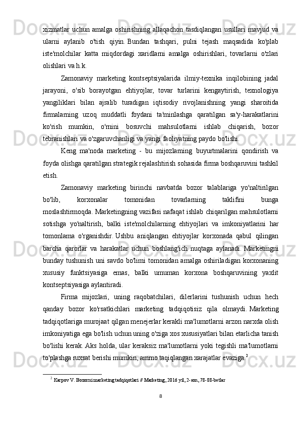 xizmatlar   uchun   amalga   oshirishning   allaqachon   tasdiqlangan   usullari   mavjud   va
ularni   aylanib   o'tish   qiyin.   Bundan   tashqari,   pulni   tejash   maqsadida   ko'plab
iste'molchilar   katta   miqdordagi   xaridlarni   amalga   oshirishlari,   tovarlarni   o'zlari
olishlari va h.k.
Zamonaviy   marketing   kontseptsiyalarida   ilmiy-texnika   inqilobining   jadal
jarayoni,   o'sib   borayotgan   ehtiyojlar,   tovar   turlarini   kengaytirish,   texnologiya
yangiliklari   bilan   ajralib   turadigan   iqtisodiy   rivojlanishning   yangi   sharoitida
firmalarning   uzoq   muddatli   foydani   ta'minlashga   qaratilgan   sa'y-harakatlarini
ko'rish   mumkin,   o'rnini   bosuvchi   mahsulotlarni   ishlab   chiqarish,   bozor
tebranishlari va o'zgaruvchanligi va yangi faoliyatning paydo bo'lishi.
Keng   ma'noda   marketing   -   bu   mijozlarning   buyurtmalarini   qondirish   va
foyda olishga qaratilgan strategik rejalashtirish sohasida firma boshqaruvini tashkil
etish.
Zamonaviy   marketing   birinchi   navbatda   bozor   talablariga   yo'naltirilgan
bo'lib,   korxonalar   tomonidan   tovarlarning   taklifini   bunga
moslashtirmoqda.   Marketingning vazifasi nafaqat ishlab chiqarilgan mahsulotlarni
sotishga   yo'naltirish,   balki   iste'molchilarning   ehtiyojlari   va   imkoniyatlarini   har
tomonlama   o'rganishdir.   Ushbu   aniqlangan   ehtiyojlar   korxonada   qabul   qilingan
barcha   qarorlar   va   harakatlar   uchun   boshlang'ich   nuqtaga   aylanadi.   Marketingni
bunday tushunish  uni savdo bo'limi  tomonidan amalga oshiriladigan korxonaning
xususiy   funktsiyasiga   emas,   balki   umuman   korxona   boshqaruvining   yaxlit
kontseptsiyasiga aylantiradi.
Firma   mijozlari,   uning   raqobatchilari,   dilerlarini   tushunish   uchun   hech
qanday   bozor   ko'rsatkichlari   marketing   tadqiqotisiz   qila   olmaydi.   Marketing
tadqiqotlariga murojaat qilgan menejerlar kerakli ma'lumotlarni arzon narxda olish
imkoniyatiga ega bo'lish uchun uning o'ziga xos xususiyatlari bilan etarlicha tanish
bo'lishi   kerak.   Aks   holda,   ular   keraksiz   ma'lumotlarni   yoki   tegishli   ma'lumotlarni
to'plashga ruxsat berishi mumkin, ammo taqiqlangan xarajatlar evaziga. 2
2
  Karpov V. Bozorni marketing tadqiqotlari // Marketing, 2016 yil, 2-son, 78-88-betlar
8 