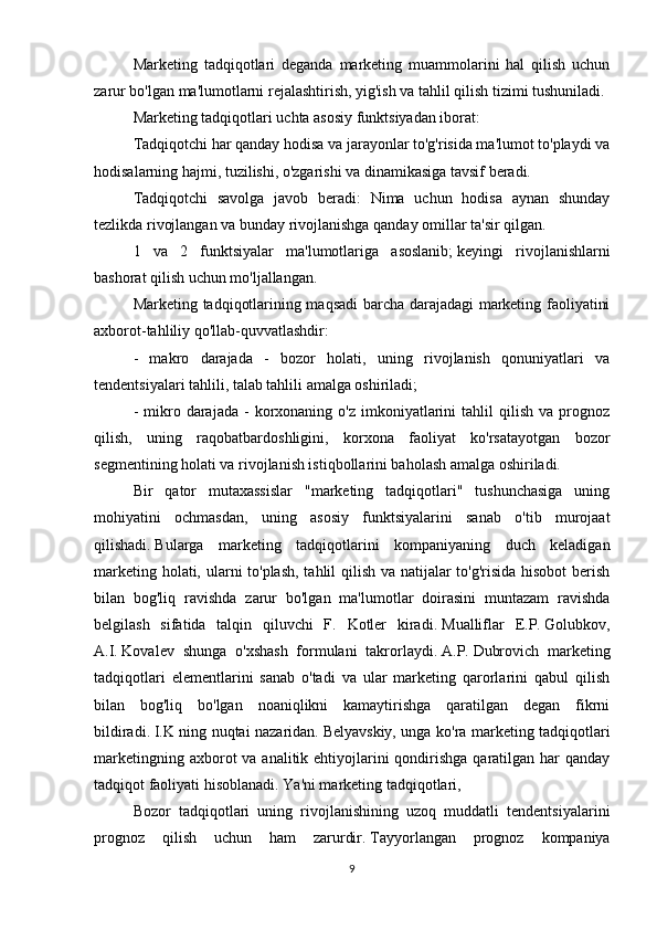 Marketing   tadqiqotlari   deganda   marketing   muammolarini   hal   qilish   uchun
zarur bo'lgan ma'lumotlarni rejalashtirish, yig'ish va tahlil qilish tizimi tushuniladi.
Marketing tadqiqotlari uchta asosiy funktsiyadan iborat:
Tadqiqotchi har qanday hodisa va jarayonlar to'g'risida ma'lumot to'playdi va
hodisalarning hajmi, tuzilishi, o'zgarishi va dinamikasiga tavsif beradi.
Tadqiqotchi   savolga   javob   beradi:   Nima   uchun   hodisa   aynan   shunday
tezlikda rivojlangan va bunday rivojlanishga qanday omillar ta'sir qilgan.
1   va   2   funktsiyalar   ma'lumotlariga   asoslanib;   keyingi   rivojlanishlarni
bashorat qilish uchun mo'ljallangan.
Marketing tadqiqotlarining maqsadi  barcha darajadagi marketing faoliyatini
axborot-tahliliy qo'llab-quvvatlashdir:
-   makro   darajada   -   bozor   holati,   uning   rivojlanish   qonuniyatlari   va
tendentsiyalari tahlili, talab tahlili amalga oshiriladi;
-  mikro  darajada  -   korxonaning  o'z   imkoniyatlarini   tahlil   qilish  va  prognoz
qilish,   uning   raqobatbardoshligini,   korxona   faoliyat   ko'rsatayotgan   bozor
segmentining holati va rivojlanish istiqbollarini baholash amalga oshiriladi.  
Bir   qator   mutaxassislar   "marketing   tadqiqotlari"   tushunchasiga   uning
mohiyatini   ochmasdan,   uning   asosiy   funktsiyalarini   sanab   o'tib   murojaat
qilishadi.   Bularga   marketing   tadqiqotlarini   kompaniyaning   duch   keladigan
marketing holati, ularni to'plash, tahlil qilish va natijalar to'g'risida hisobot  berish
bilan   bog'liq   ravishda   zarur   bo'lgan   ma'lumotlar   doirasini   muntazam   ravishda
belgilash   sifatida   talqin   qiluvchi   F.   Kotler   kiradi.   Mualliflar   E.P.   Golubkov,
A.I.   Kovalev   shunga   o'xshash   formulani   takrorlaydi.   A.P.   Dubrovich   marketing
tadqiqotlari   elementlarini   sanab   o'tadi   va   ular   marketing   qarorlarini   qabul   qilish
bilan   bog'liq   bo'lgan   noaniqlikni   kamaytirishga   qaratilgan   degan   fikrni
bildiradi.   I.K ning nuqtai nazaridan.   Belyavskiy, unga ko'ra marketing tadqiqotlari
marketingning axborot  va analitik ehtiyojlarini  qondirishga  qaratilgan  har  qanday
tadqiqot faoliyati hisoblanadi.   Ya'ni marketing tadqiqotlari,
Bozor   tadqiqotlari   uning   rivojlanishining   uzoq   muddatli   tendentsiyalarini
prognoz   qilish   uchun   ham   zarurdir.   Tayyorlangan   prognoz   kompaniya
9 