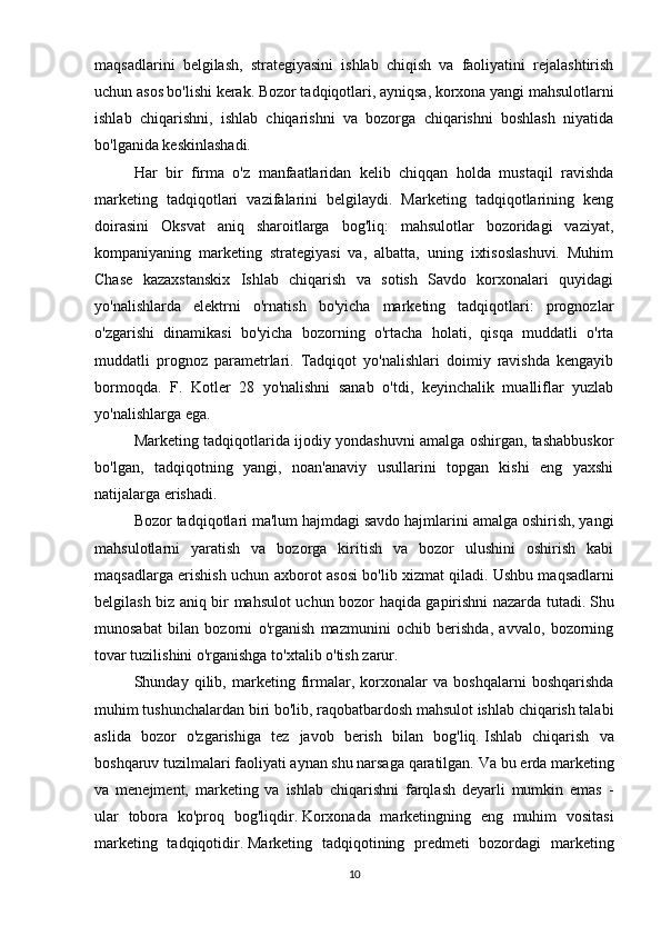 maqsadlarini   belgilash,   strategiyasini   ishlab   chiqish   va   faoliyatini   rejalashtirish
uchun asos bo'lishi kerak.   Bozor tadqiqotlari, ayniqsa, korxona yangi mahsulotlarni
ishlab   chiqarishni,   ishlab   chiqarishni   va   bozorga   chiqarishni   boshlash   niyatida
bo'lganida keskinlashadi.
Har   bir   firma   o'z   manfaatlaridan   kelib   chiqqan   holda   mustaqil   ravishda
marketing   tadqiqotlari   vazifalarini   belgilaydi.   Marketing   tadqiqotlarining   keng
doirasini   Oksvat   aniq   sharoitlarga   bog'liq:   mahsulotlar   bozoridagi   vaziyat,
kompaniyaning   marketing   strategiyasi   va,   albatta,   uning   ixtisoslashuvi.   Muhim
Chase   kazaxstanskix   Ishlab   chiqarish   va   sotish   Savdo   korxonalari   quyidagi
yo'nalishlarda   elektrni   o'rnatish   bo'yicha   marketing   tadqiqotlari:   prognozlar
o'zgarishi   dinamikasi   bo'yicha   bozorning   o'rtacha   holati,   qisqa   muddatli   o'rta
muddatli   prognoz   parametrlari.   Tadqiqot   yo'nalishlari   doimiy   ravishda   kengayib
bormoqda.   F.   Kotler   28   yo'nalishni   sanab   o'tdi,   keyinchalik   mualliflar   yuzlab
yo'nalishlarga ega.
Marketing tadqiqotlarida ijodiy yondashuvni amalga oshirgan, tashabbuskor
bo'lgan,   tadqiqotning   yangi,   noan'anaviy   usullarini   topgan   kishi   eng   yaxshi
natijalarga erishadi.
Bozor tadqiqotlari ma'lum hajmdagi savdo hajmlarini amalga oshirish, yangi
mahsulotlarni   yaratish   va   bozorga   kiritish   va   bozor   ulushini   oshirish   kabi
maqsadlarga erishish uchun axborot asosi bo'lib xizmat qiladi.   Ushbu maqsadlarni
belgilash biz aniq bir mahsulot uchun bozor haqida gapirishni nazarda tutadi.   Shu
munosabat   bilan   bozorni   o'rganish   mazmunini   ochib   berishda,   avvalo,   bozorning
tovar tuzilishini o'rganishga to'xtalib o'tish zarur.
Shunday   qilib,   marketing   firmalar,   korxonalar   va   boshqalarni   boshqarishda
muhim tushunchalardan biri bo'lib, raqobatbardosh mahsulot ishlab chiqarish talabi
aslida   bozor   o'zgarishiga   tez   javob   berish   bilan   bog'liq.   Ishlab   chiqarish   va
boshqaruv tuzilmalari faoliyati aynan shu narsaga qaratilgan.   Va bu erda marketing
va   menejment,   marketing   va   ishlab   chiqarishni   farqlash   deyarli   mumkin   emas   -
ular   tobora   ko'proq   bog'liqdir.   Korxonada   marketingning   eng   muhim   vositasi
marketing   tadqiqotidir.   Marketing   tadqiqotining   predmeti   bozordagi   marketing
10 