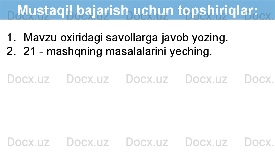 Mustaqil bajarish uchun topshiriqlar:
1. Mavzu oxiridagi savollarga javob yozing.
2. 21 - mashqning masalalarini yeching. 