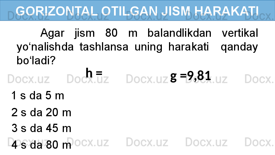 GORIZONTAL OTILGAN JISM HARAKATI
Agar  jism  80  m  balandlikdan  vertikal 
yo‘nalishda  tashlansa  uning  harakati    qanday 
bo‘ladi?
h = 
g =9,81  
1 s da 5 m 
2 s da 20 m 
3 s da 45 m 
4 s da 80 m 1 s da 5 m  