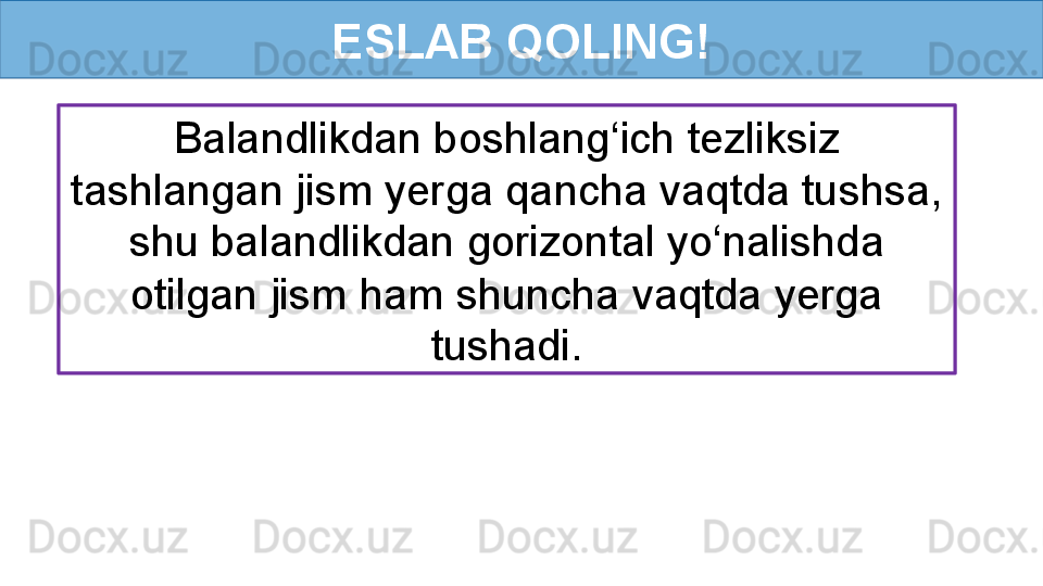 ESLAB QOLING!
Balandlikdan boshlang‘ich tezliksiz 
tashlangan jism yerga qancha vaqtda tushsa, 
shu balandlikdan gorizontal yo‘nalishda 
otilgan jism ham shuncha vaqtda yerga 
tushadi.