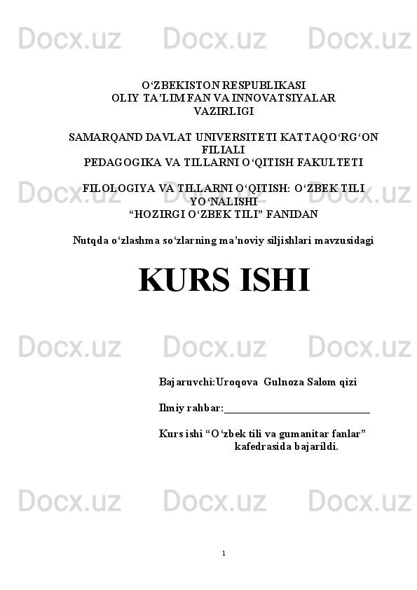 O‘ZBEKISTON RESPUBLIKASI 
OLIY TA’LIM FAN VA INNOVATSIYALAR
VAZIRLIGI
SAMARQAND DAVLAT UNIVERSITETI KATTAQO‘RG‘ON
FILIALI
PEDAGOGIKA VA TILLARNI O‘QITISH FAKULTETI
FILOLOGIYA VA TILLARNI O‘QITISH: O‘ZBEK TILI
YO‘NALISHI
“HOZIRGI O‘ZBEK TILI” FANIDAN 
Nutqda o‘zlashma so‘zlarning ma’noviy siljishlari mavzusidagi
KURS ISHI
Bajaruvchi:Uroqova  Gulnoza Salom qizi
Ilmiy rahbar:__________________________
Kurs ishi “O‘zbek tili va gumanitar fanlar” 
kafedrasida bajarildi.
1 