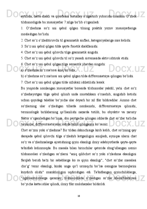 aytilishi, hatto shakli va qiyofasini butunlay o‘zgartirib yuborishi mumkin. O‘zbek
tilshunosligida bu xususiyatlar 7 xilga bo‘lib o‘rganiladi:
1.   O‘zlashma   so‘z   uni   qabul   qilgan   tilning   praktik   yozuv   xususiyatlariga
moslashgan bo‘lishi.
2. Chet so‘z o‘zlashtiruvchi til grammatik sinflari, kategoriyalariga mos kelishi.
3. So‘z uni qabul qilgan tilda qayta fonetik shakllanishi.
4. Chet so‘z uni qabul qiluvchi tilga grammatik singishi.
5. Chet so‘z uni qabul qiluvchi til so‘z yasash sistemasida aktiv ishtirok etishi.
6. Chet so‘z uni qabul qilgan tilga semantik jihatdan singishi:
a) o‘zlashma so‘z ma'nosi aniq bo‘lishi;
b) o‘zlashma so‘z ma'nosi uni qabul qilgan tilda differensiatsiya qilingan bo‘lishi.
7. Chet so‘z uni qabul qilgan tilda uzluksiz ishlatilishi kerak.
Bu   yuqorida   nomlangan   xususiyatlar   borasida   tilshunoslar   yakdil,   ya'ni   chet   so‘z
o‘zlashayotgan   tilga   qabul   qilinib   unda   mustahkam   o‘rnashib,   singishib   ketishi
uchun quyidagi   talablar  bo‘yicha  ular   deyarli  bir  xil  fikr   bildiradilar.  Ammo  chet
so‘zlarning   ular   o‘zlashgan   tillarda   nomlanishi,   differentsiatsiya   qilinishi,
terminologik   birliklarning   qo‘llanilishi   nazarda   tutilib,   bu   obyektiv   va   zaruriy
faktor o‘rganiladigan bo‘linsa, shu paytgacha qilingan ishlarda chet so‘zlar turlicha
terminlar, differentsiatsiyalar ostida tahlil qilinganini ko‘ramiz.
Chet so‘zmi yoki o‘zlashma? Bir tildan ikkinchisiga kirib kelib, chet so‘zning qay
darajada   qabul   qiluvchi   tilga   o‘zlashib   ketganligini   aniqlash,   ayniqsa   ularni   chat
so‘z va o‘zlashmalarga ajratishning qiyin ekanligi ilmiy adabiyotlarda qayta-qayta
ta'kidlab   kelinmoqda.   Bu   masala   bilan   birinchilar   qatorida   shug‘ullangan   nemis
tilshunoslari   o‘zlashgan   so‘zlarni   "aniq   qilibchet   so‘z   yoki   o‘zlashma   ekanligini
farqlab   berish   ba'zi   bir   sabablarga   ko   ra   qiyin   ekanligi",   "chet   so‘zlar   masalasi
cho‘g‘   temir   ekanligi,   kimki   unga   qo‘l   urmoqchi   bo‘lsa   osongina   barmoqlarini
kuydirib   olishi"   mumklinligini   uqdirishgan   edi.   Ta'kidlangan   qiyinchiliklarga,
"ogohlantirishlarga   qaramay,   tilshunoslikda   o‘zlashgan   so‘zlar   klassifikatsiyasi
bo‘yicha katta ishlar qilindi, ilmiy fikr mulohazalar bildirildi.
10 