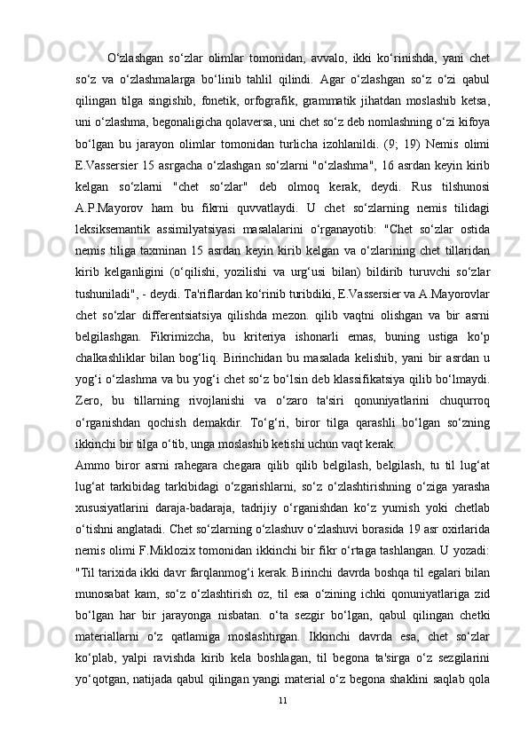 O‘zlashgan   so‘zlar   olimlar   tomonidan,   avvalo,   ikki   ko‘rinishda,   yani   chet
so‘z   va   o‘zlashmalarga   bo‘linib   tahlil   qilindi.   Agar   o‘zlashgan   so‘z   o‘zi   qabul
qilingan   tilga   singishib,   fonetik,   orfografik,   grammatik   jihatdan   moslashib   ketsa,
uni o‘zlashma, begonaligicha qolaversa, uni chet so‘z deb nomlashning o‘zi kifoya
bo‘lgan   bu   jarayon   olimlar   tomonidan   turlicha   izohlanildi.   (9;   19)   Nemis   olimi
E.Vassersier  15 asrgacha  o‘zlashgan  so‘zlarni  "o‘zlashma",  16 asrdan  keyin kirib
kelgan   so‘zlarni   "chet   so‘zlar"   deb   olmoq   kerak,   deydi.   Rus   tilshunosi
A.P.Mayorov   ham   bu   fikrni   quvvatlaydi.   U   chet   so‘zlarning   nemis   tilidagi
leksiksemantik   assimilyatsiyasi   masalalarini   o‘rganayotib:   "Chet   so‘zlar   ostida
nemis   tiliga   taxminan   15   asrdan   keyin   kirib   kelgan   va   o‘zlarining   chet   tillaridan
kirib   kelganligini   (o‘qilishi,   yozilishi   va   urg‘usi   bilan)   bildirib   turuvchi   so‘zlar
tushuniladi", - deydi. Ta'riflardan ko‘rinib turibdiki, E.Vassersier va A.Mayorovlar
chet   so‘zlar   differentsiatsiya   qilishda   mezon.   qilib   vaqtni   olishgan   va   bir   asrni
belgilashgan.   Fikrimizcha,   bu   kriteriya   ishonarli   emas,   buning   ustiga   ko‘p
chalkashliklar   bilan   bog‘liq.   Birinchidan   bu   masalada   kelishib,   yani   bir   asrdan   u
yog‘i o‘zlashma va bu yog‘i chet so‘z bo‘lsin deb klassifikatsiya qilib bo‘lmaydi.
Zero,   bu   tillarning   rivojlanishi   va   o‘zaro   ta'siri   qonuniyatlarini   chuqurroq
o‘rganishdan   qochish   demakdir.   To‘g‘ri,   biror   tilga   qarashli   bo‘lgan   so‘zning
ikkinchi bir tilga o‘tib, unga moslashib ketishi uchun vaqt kerak. 
Ammo   biror   asrni   rahegara   chegara   qilib   qilib   belgilash,   belgilash,   tu   til   lug‘at
lug‘at   tarkibidag   tarkibidagi   o‘zgarishlarni,   so‘z   o‘zlashtirishning   o‘ziga   yarasha
xususiyatlarini   daraja-badaraja,   tadrijiy   o‘rganishdan   ko‘z   yumish   yoki   chetlab
o‘tishni anglatadi. Chet so‘zlarning o‘zlashuv o‘zlashuvi borasida 19 asr oxirlarida
nemis olimi F.Miklozix tomonidan ikkinchi bir fikr o‘rtaga tashlangan. U yozadi:
"Til tarixida ikki davr farqlanmog‘i kerak. Birinchi davrda boshqa til egalari bilan
munosabat   kam,   so‘z   o‘zlashtirish   oz,   til   esa   o‘zining   ichki   qonuniyatlariga   zid
bo‘lgan   har   bir   jarayonga   nisbatan.   o‘ta   sezgir   bo‘lgan,   qabul   qilingan   chetki
materiallarni   o‘z   qatlamiga   moslashtirgan.   Ikkinchi   davrda   esa,   chet   so‘zlar
ko‘plab,   yalpi   ravishda   kirib   kela   boshlagan,   til   begona   ta'sirga   o‘z   sezgilarini
yo‘qotgan, natijada qabul qilingan yangi material o‘z begona shaklini saqlab qola
11 