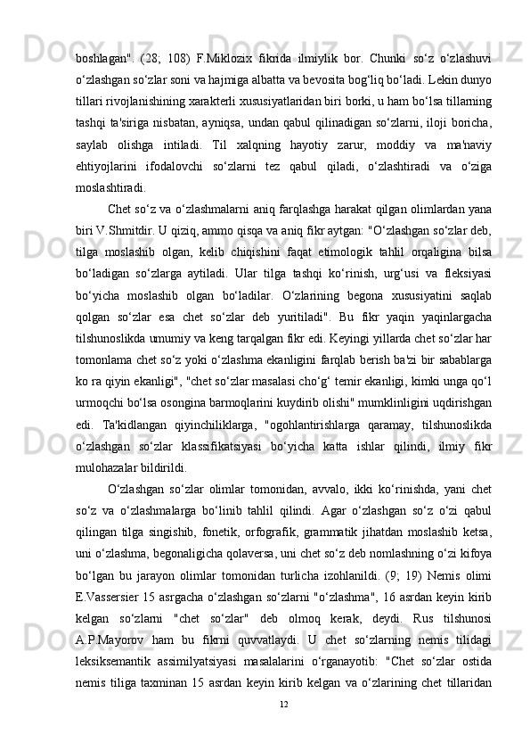 boshlagan".   (28;   108)   F.Miklozix   fikrida   ilmiylik   bor.   Chunki   so‘z   o‘zlashuvi
o‘zlashgan so‘zlar soni va hajmiga albatta va bevosita bog‘liq bo‘ladi. Lekin dunyo
tillari rivojlanishining xarakterli xususiyatlaridan biri borki, u ham bo‘lsa tillarning
tashqi  ta'siriga   nisbatan,  ayniqsa,  undan  qabul  qilinadigan  so‘zlarni,  iloji   boricha,
saylab   olishga   intiladi.   Til   xalqning   hayotiy   zarur,   moddiy   va   ma'naviy
ehtiyojlarini   ifodalovchi   so‘zlarni   tez   qabul   qiladi,   o‘zlashtiradi   va   o‘ziga
moslashtiradi.
Chet so‘z va o‘zlashmalarni aniq farqlashga harakat qilgan olimlardan yana
biri V.Shmitdir. U qiziq, ammo qisqa va aniq fikr aytgan: "O‘zlashgan so‘zlar deb,
tilga   moslashib   olgan,   kelib   chiqishini   faqat   etimologik   tahlil   orqaligina   bilsa
bo‘ladigan   so‘zlarga   aytiladi.   Ular   tilga   tashqi   ko‘rinish,   urg‘usi   va   fleksiyasi
bo‘yicha   moslashib   olgan   bo‘ladilar.   O‘zlarining   begona   xususiyatini   saqlab
qolgan   so‘zlar   esa   chet   so‘zlar   deb   yuritiladi".   Bu   fikr   yaqin   yaqinlargacha
tilshunoslikda umumiy va keng tarqalgan fikr edi. Keyingi yillarda chet so‘zlar har
tomonlama chet so‘z yoki o‘zlashma ekanligini farqlab berish ba'zi bir sabablarga
ko ra qiyin ekanligi", "chet so‘zlar masalasi cho‘g‘ temir ekanligi, kimki unga qo‘l
urmoqchi bo‘lsa osongina barmoqlarini kuydirib olishi" mumklinligini uqdirishgan
edi.   Ta'kidlangan   qiyinchiliklarga,   "ogohlantirishlarga   qaramay,   tilshunoslikda
o‘zlashgan   so‘zlar   klassifikatsiyasi   bo‘yicha   katta   ishlar   qilindi,   ilmiy   fikr
mulohazalar bildirildi.
O‘zlashgan   so‘zlar   olimlar   tomonidan,   avvalo,   ikki   ko‘rinishda,   yani   chet
so‘z   va   o‘zlashmalarga   bo‘linib   tahlil   qilindi.   Agar   o‘zlashgan   so‘z   o‘zi   qabul
qilingan   tilga   singishib,   fonetik,   orfografik,   grammatik   jihatdan   moslashib   ketsa,
uni o‘zlashma, begonaligicha qolaversa, uni chet so‘z deb nomlashning o‘zi kifoya
bo‘lgan   bu   jarayon   olimlar   tomonidan   turlicha   izohlanildi.   (9;   19)   Nemis   olimi
E.Vassersier  15 asrgacha  o‘zlashgan  so‘zlarni  "o‘zlashma",  16 asrdan  keyin kirib
kelgan   so‘zlarni   "chet   so‘zlar"   deb   olmoq   kerak,   deydi.   Rus   tilshunosi
A.P.Mayorov   ham   bu   fikrni   quvvatlaydi.   U   chet   so‘zlarning   nemis   tilidagi
leksiksemantik   assimilyatsiyasi   masalalarini   o‘rganayotib:   "Chet   so‘zlar   ostida
nemis   tiliga   taxminan   15   asrdan   keyin   kirib   kelgan   va   o‘zlarining   chet   tillaridan
12 