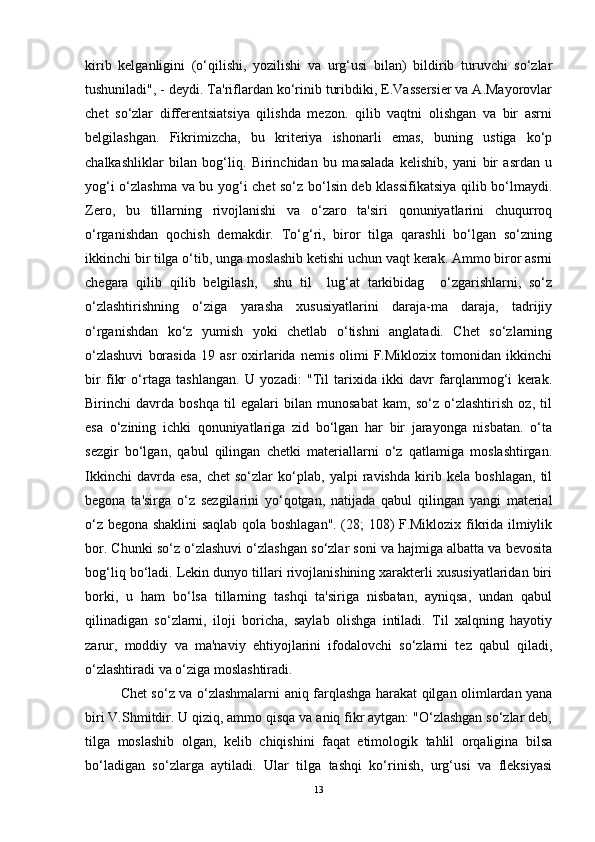 kirib   kelganligini   (o‘qilishi,   yozilishi   va   urg‘usi   bilan)   bildirib   turuvchi   so‘zlar
tushuniladi", - deydi. Ta'riflardan ko‘rinib turibdiki, E.Vassersier va A.Mayorovlar
chet   so‘zlar   differentsiatsiya   qilishda   mezon.   qilib   vaqtni   olishgan   va   bir   asrni
belgilashgan.   Fikrimizcha,   bu   kriteriya   ishonarli   emas,   buning   ustiga   ko‘p
chalkashliklar   bilan   bog‘liq.   Birinchidan   bu   masalada   kelishib,   yani   bir   asrdan   u
yog‘i o‘zlashma va bu yog‘i chet so‘z bo‘lsin deb klassifikatsiya qilib bo‘lmaydi.
Zero,   bu   tillarning   rivojlanishi   va   o‘zaro   ta'siri   qonuniyatlarini   chuqurroq
o‘rganishdan   qochish   demakdir.   To‘g‘ri,   biror   tilga   qarashli   bo‘lgan   so‘zning
ikkinchi bir tilga o‘tib, unga moslashib ketishi uchun vaqt kerak. Ammo biror asrni
chegara   qilib   qilib   belgilash,     shu   til     lug‘at   tarkibidag     o‘zgarishlarni,   so‘z
o‘zlashtirishning   o‘ziga   yarasha   xususiyatlarini   daraja-ma   daraja,   tadrijiy
o‘rganishdan   ko‘z   yumish   yoki   chetlab   o‘tishni   anglatadi.   Chet   so‘zlarning
o‘zlashuvi   borasida   19   asr   oxirlarida  nemis   olimi   F.Miklozix   tomonidan   ikkinchi
bir   fikr   o‘rtaga   tashlangan.   U   yozadi:   "Til   tarixida   ikki   davr   farqlanmog‘i   kerak.
Birinchi   davrda   boshqa   til   egalari   bilan   munosabat   kam,   so‘z   o‘zlashtirish   oz,   til
esa   o‘zining   ichki   qonuniyatlariga   zid   bo‘lgan   har   bir   jarayonga   nisbatan.   o‘ta
sezgir   bo‘lgan,   qabul   qilingan   chetki   materiallarni   o‘z   qatlamiga   moslashtirgan.
Ikkinchi   davrda   esa,   chet   so‘zlar   ko‘plab,   yalpi   ravishda   kirib   kela   boshlagan,   til
begona   ta'sirga   o‘z   sezgilarini   yo‘qotgan,   natijada   qabul   qilingan   yangi   material
o‘z begona shaklini saqlab qola boshlagan". (28; 108) F.Miklozix fikrida ilmiylik
bor. Chunki so‘z o‘zlashuvi o‘zlashgan so‘zlar soni va hajmiga albatta va bevosita
bog‘liq bo‘ladi. Lekin dunyo tillari rivojlanishining xarakterli xususiyatlaridan biri
borki,   u   ham   bo‘lsa   tillarning   tashqi   ta'siriga   nisbatan,   ayniqsa,   undan   qabul
qilinadigan   so‘zlarni,   iloji   boricha,   saylab   olishga   intiladi.   Til   xalqning   hayotiy
zarur,   moddiy   va   ma'naviy   ehtiyojlarini   ifodalovchi   so‘zlarni   tez   qabul   qiladi,
o‘zlashtiradi va o‘ziga moslashtiradi.
Chet so‘z va o‘zlashmalarni aniq farqlashga harakat qilgan olimlardan yana
biri V.Shmitdir. U qiziq, ammo qisqa va aniq fikr aytgan: "O‘zlashgan so‘zlar deb,
tilga   moslashib   olgan,   kelib   chiqishini   faqat   etimologik   tahlil   orqaligina   bilsa
bo‘ladigan   so‘zlarga   aytiladi.   Ular   tilga   tashqi   ko‘rinish,   urg‘usi   va   fleksiyasi
13 