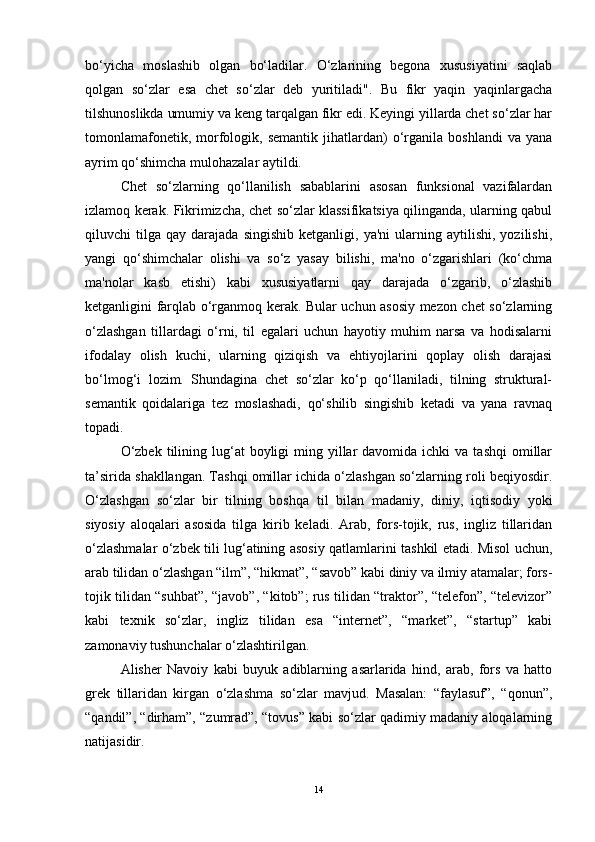 bo‘yicha   moslashib   olgan   bo‘ladilar.   O‘zlarining   begona   xususiyatini   saqlab
qolgan   so‘zlar   esa   chet   so‘zlar   deb   yuritiladi".   Bu   fikr   yaqin   yaqinlargacha
tilshunoslikda umumiy va keng tarqalgan fikr edi. Keyingi yillarda chet so‘zlar har
tomonlamafonetik,   morfologik,  semantik   jihatlardan)   o‘rganila   boshlandi   va   yana
ayrim qo‘shimcha mulohazalar aytildi.
Chet   so‘zlarning   qo‘llanilish   sabablarini   asosan   funksional   vazifalardan
izlamoq kerak. Fikrimizcha, chet so‘zlar klassifikatsiya qilinganda, ularning qabul
qiluvchi   tilga   qay  darajada   singishib   ketganligi,   ya'ni   ularning   aytilishi,   yozilishi,
yangi   qo‘shimchalar   olishi   va   so‘z   yasay   bilishi,   ma'no   o‘zgarishlari   (ko‘chma
ma'nolar   kasb   etishi)   kabi   xususiyatlarni   qay   darajada   o‘zgarib,   o‘zlashib
ketganligini farqlab o‘rganmoq kerak. Bular uchun asosiy mezon chet so‘zlarning
o‘zlashgan   tillardagi   o‘rni,   til   egalari   uchun   hayotiy   muhim   narsa   va   hodisalarni
ifodalay   olish   kuchi,   ularning   qiziqish   va   ehtiyojlarini   qoplay   olish   darajasi
bo‘lmog‘i   lozim.   Shundagina   chet   so‘zlar   ko‘p   qo‘llaniladi,   tilning   struktural-
semantik   qoidalariga   tez   moslashadi,   qo‘shilib   singishib   ketadi   va   yana   ravnaq
topadi.
O‘zbek  tilining lug‘at  boyligi   ming yillar  davomida  ichki  va  tashqi   omillar
ta’sirida shakllangan. Tashqi omillar ichida o‘zlashgan so‘zlarning roli beqiyosdir.
O‘zlashgan   so‘zlar   bir   tilning   boshqa   til   bilan   madaniy,   diniy,   iqtisodiy   yoki
siyosiy   aloqalari   asosida   tilga   kirib   keladi.   Arab,   fors-tojik,   rus,   ingliz   tillaridan
o‘zlashmalar o‘zbek tili lug‘atining asosiy qatlamlarini tashkil etadi. Misol uchun,
arab tilidan o‘zlashgan “ilm”, “hikmat”, “savob” kabi diniy va ilmiy atamalar; fors-
tojik tilidan “suhbat”, “javob”, “kitob”; rus tilidan “traktor”, “telefon”, “televizor”
kabi   texnik   so‘zlar,   ingliz   tilidan   esa   “internet”,   “market”,   “startup”   kabi
zamonaviy tushunchalar o‘zlashtirilgan.
Alisher   Navoiy   kabi   buyuk   adiblarning   asarlarida   hind,   arab,   fors   va   hatto
grek   tillaridan   kirgan   o‘zlashma   so‘zlar   mavjud.   Masalan:   “faylasuf”,   “qonun”,
“qandil”, “dirham”, “zumrad”, “tovus” kabi so‘zlar qadimiy madaniy aloqalarning
natijasidir.
14 