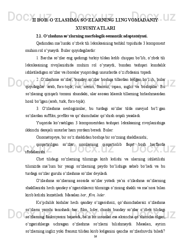 II BOB. O‘ZLASHMA SO‘ZLARNING LINGVOMADANIY
XUSUSIYATLARI  
2.1. O‘zlashma so‘zlarning morfologik-semantik adaptatsiyasi.
Qadimdan ma’lumki o‘zbek tili leksikasining tashkil topishida 3 komponent
muhim rol o‘ynaydi. Bular quyidagilardir:
1. Barcha so‘zlar eng qadimgi turkiy tildan kelib chiqqan bo‘lib, o‘zbek tili
leksikasining   rivojlanishida   muhim   rol   o‘ynaydi,   bundan   tashqari   kundalik
ishlatiladigan so‘zlar va iboralar yuqoridagi unsurlarda o‘z ifodasini topadi.
2.   O‘zlashma   so‘zlar,   bunday   so‘zlar   boshqa   tillardan   kelgan   bo‘l`ib,   bular
quyidagilar:   arab,   fors-tojik ,   rus,   nemis,   fransuz,   ispan,   ingliz   va   boshqalar.   Bu
so‘zlaning qiziqarli tomoni shundaki, ular asosan klassik tillarning birlashmasidan
hosil bo‘lgan (arab, turk, fors-tojik).
3.   O‘zlashma   neologizmlar,   bu   turdagi   so‘zlar   tilda   mavjud   bo‘l`gan
so‘zlardan suffiks, prefiks va qo‘shimchalar qo‘shish orqali yasaladi.
Yuqorida   ko‘rsatilgan   3   komponentdan   tashqari   leksikaning   rivojlanishiga
ikkinchi darajali unsurlar ham yordam beradi. Bular:
Onomatopeya, bir so‘z shaklidan boshqa bir so‘zning shakllanishi;
qisqartirilgan   so‘zlar,   nomlarning   qisqartirilib   faqat   bosh   harflarda
ifodalanishi.
Chet   tilidagi   so‘zlarning   tilimizga   kirib   kelishi   va   ularning   ishlatilishi
tilimizda   ma’lum   bir   yangi   so‘zlarning   paydo   bo‘lishiga   sabab   bo‘ladi   va   bu
turdagi so‘zlar guruhi o‘zlashma so‘zlar deyiladi.
O‘zlashma   so‘zlarning   asosida   so‘zlar   yotadi   ya’ni   o‘zlashma   so‘zlarning
shakllanishi hech qanday o‘zgarishlarsiz tilimizga o‘zining shakli va ma’nosi bilan
kirib kelishi kuzatiladi. Masalan   bar, film, lider.
Ko‘pchilik   kishilar   hech   qanday   o‘zgarishsiz,   qo‘shimchalarsiz   o‘zlashma
so‘zlarni   yaxshi   tanishadi:   bar,   film,   lider,   chunki   bunday   so‘zlar   o‘zbek   tilidagi
so‘zlarning funksiyasini bajaradi, ba’zi bir insonlar esa aksincha qo‘shimcha olgan,
o‘zgarishlarga   uchragan   o‘zlashma   so‘zlarni   bilishmaydi.   Masalan,   ayrim
so‘zlarning ingliz yoki fransuz tilidan kirib kelganini qancha so‘zlashuvchi biladi?
16 