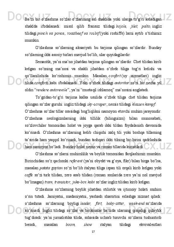 Ba’zi   bir   o‘zlashma   so‘zlar   o‘zlarining   asl   shaklida   yoki   ularga   to‘g‘ri   keladigan
shaklda   ifodalanadi:   misol   qilib   fransuz   tilidagi   bojole,   jilet,   palto,   ingliz
tilidagi   punch   va   ponce ,   roastbeef   va   rosbif   (yoki   rosbiffe)   larni   aytib   o‘tishimiz
mumkin.
O‘zlashma   so‘zlarning   aksariyati   bu   tarjima   qilingan   so‘zlardir.   Bunday
so‘zlarning ikki asosiy turlari mavjud bo‘lib, ular quyidagilardir:
Semantik, ya’ni ma’no jihatdan tarjima qilingan so‘zlardir. Chet tilidan kirib
kelgan   so‘zning   ma’nosi   va   shakli   jihatdan   o‘zbek   tiliga   tog‘ri   kelishi   va
qo‘llanilishida   ko‘rishimiz   mumkin.   Masalan,   confort   (uy   xizmatlari)   ingliz
tilida   comforts   kabi   ifodalanadi.   Yoki   o‘zbek   tilidagi   autoritar   so‘zi   bir   necha   yil
oldin   “ rendere autorevole ”,   ya’ni “mustaqil ishlamoq” ma’nosini anglatadi.
To‘gridan-to‘g‘ri   tarjima   kalka   usulida   o‘zbek   tiliga   chet   tilidan   tarjima
qilingan so‘zlar guruhi: ingliz tilidagi   sky-scraper ; nemis tilidagi   klassen kampf .
O‘zlashma so‘zlar tillar orasidagi bog‘liqlikni namoyon etuvchi muhim jarayondir.
O‘zlashma   neologizmlarning   ikki   tillilik   (bilinguizm)   bilan   munosabati,
so‘zlovchilar   tomonidan   holat   va   joyga   qarab   ikki   tildan   foydalanish   davomida
ko‘rinadi.   O‘zlashma   so‘zlarning   kelib   chiqishi   xalq   tili   yoki   boshqa   tillarning
ta’sirida   ham   yaqqol   ko‘rinadi,   bundan   tashqari   ikki   tilning   bir-birini   qadrlashida
ham namoyon bo‘ladi. Bunday holat nemis va roman tillarida kuzatiladi.
O‘zlashma so‘zlarni muhimlilik va boylik tomonidan farqlashimiz mumkin.
Birinchidan so‘z qachonki  referent  (ya’ni obyekt va g‘oya, fikr) bilan birga bo‘lsa,
masalan   patata gaytan   so‘zi bo‘lib italyan tiliga ispan tili orqali kirib kelgan yoki
caffe   so‘zi   turk   tilidan ,   zero   arab   tilidan   (roman   sonlarida   zero   ya’ni   nol   mavjud
bo‘lmagan)  tram, transistor, juke-box kabi  so‘zlar ingliz tilidan kirib kelgan.
O‘zlashma   so‘zlarning   boylik   jihatdan   stilistik   va   ijtimoiy   holati   muhim
o‘rin   tutadi.   Jamiyatni,   madaniyatni,   yashash   sharoitini   eslashga   xizmat   qiladi:
o‘zlashma   so‘zlarning   boyligi   leader,   flirt,   baby-sitter,   week-end   so‘zlarida
ko‘rinadi.   Ingliz   tilidagi   so‘zlar   va   birikmalar   ba’zida   ularning   qisqaligi   qulaylik
tug‘diradi:   ya’ni   jurnalistika   tilida,   sohasida   uchrab   turuvchi   so‘zlarni   tushuntirib
beradi,   masalan   boom,   show   italyan   tilidagi   ekvivalentlari
17 