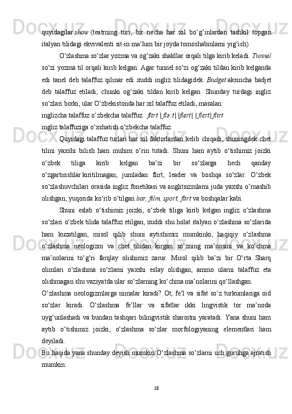 quyidagilar   show   (teatrning   turi,   bir   necha   har   xil   bo‘g‘inlardan   tashkil   topgan
italyan tilidagi ekvivalenti sit-in ma’lum bir joyda tomoshabinlarni yig‘ish).
O‘zlashma so‘zlar yozma va og‘zaki shakllar orqali tilga kirib keladi.  Tunnel
so‘zi yozma til orqali kirib kelgan. Agar   tunnel   so‘zi og‘zaki tildan kirib kelganda
edi   tanel   deb   talaffuz   qilinar   edi   xuddi   ingliz   tilidagidek.   Budget   aksincha   badjet
deb   talaffuz   etiladi,   chunki   og‘zaki   tildan   kirib   kelgan.   Shunday   turdagi   ingliz
so‘zlari borki, ular O‘zbekistonda har xil talaffuz etiladi, masalan:
inglizcha talaffuz o‘zbekcha talaffuz    flirt | flə:t| |flert| | fl ε rt| flirt
ingliz talaffuziga o‘xshatish o‘zbekcha talaffuz
Quyidagi talaffuz turlari har xil faktorlardan kelib chiqadi, shuningdek chet
tilini   yaxshi   bilish   ham   muhim   o‘rin   tutadi.   Shuni   ham   aytib   o‘tishimiz   joizki
o‘zbek   tiliga   kirib   kelgan   ba’zi   bir   so‘zlarga   hech   qanday
o‘zgartirishlar   kiritilmagan ,   jumladan   flirt,   leader   va   boshqa   so‘zlar.   O‘zbek
so‘zlashuvchilari orasida ingliz fonetikasi va anglitsizmlarni juda yaxshi o‘rnashib
olishgan, yuqorida ko‘rib o‘tilgan   bar, film, sport, flirt   va boshqalar kabi.
Shuni   eslab   o‘tishimiz   joizki,   o‘zbek   tiliga   kirib   kelgan   ingliz   o‘zlashma
so‘zlari o‘zbek tilida talaffuz etilgan, xuddi shu holat italyan o‘zlashma so‘zlarida
ham   kuzatilgan,   misol   qilib   shuni   aytishimiz   mumkinki,   haqiqiy   o‘zlashma
o‘zlashma   neologizm   va   chet   tilidan   kirgan   so‘zning   ma’nosini   va   ko‘chma
ma’nolarini   to‘g‘ri   farqlay   olishimiz   zarur.   Misol   qilib   ba’zi   bir   O‘rta   Sharq
olimlari   o‘zlashma   so‘zlarni   yaxshi   eslay   olishgan,   ammo   ularni   talaffuz   eta
olishmagan shu vaziyatda ular so‘zlarning ko‘chma ma’nolarini qo‘llashgan.
O‘zlashma   neologizmlarga  nimalar   kiradi?   Ot,  fe’l   va   sifat   so‘z   turkumlariga   oid
so‘zlar   kiradi.   O‘zlashma   fe’llar   va   sifatlar   ikki   lingvistik   tor   ma’noda
uyg‘unlashadi  va bundan tashqari  bilingvistik  sharoitni  yaratadi.  Yana shuni  ham
aytib   o‘tishimiz   joizki,   o‘zlashma   so‘zlar   morfologiyaning   elementlari   ham
deyiladi.
Bu haqida yana shunday deyish mumkin O‘zlashma so‘zlarni uch guruhga ajratish
mumkin:
18 
