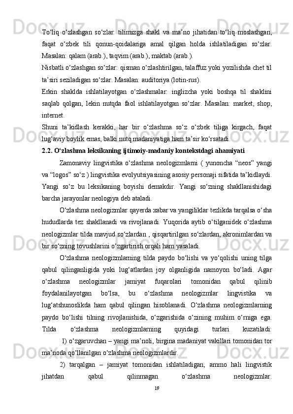 To‘liq   o‘zlashgan   so‘zlar:   tilimizga   shakl   va   ma’no   jihatidan   to‘liq   moslashgan,
faqat   o‘zbek   tili   qonun-qoidalariga   amal   qilgan   holda   ishlatiladigan   so‘zlar.
Masalan: qalam (arab.), taqvim (arab.), maktab (arab.).
Nisbatli o‘zlashgan so‘zlar: qisman o‘zlashtirilgan, talaffuz yoki yozilishda chet til
ta’siri seziladigan so‘zlar. Masalan: auditoriya (lotin-rus).
Erkin   shaklda   ishlatilayotgan   o‘zlashmalar:   inglizcha   yoki   boshqa   til   shaklini
saqlab   qolgan,   lekin   nutqda   faol   ishlatilayotgan   so‘zlar.   Masalan:   market,   shop,
internet.
Shuni   ta’kidlash   kerakki,   har   bir   o‘zlashma   so‘z   o‘zbek   tiliga   kirgach,   faqat
lug‘aviy boylik emas, balki nutq madaniyatiga ham ta’sir ko‘rsatadi.
2.2. O‘zlashma leksikaning ijtimoiy-madaniy kontekstdagi ahamiyati
Zamonaviy   lingvistika   o‘zlashma   neologizmlarni   (   yunoncha   “neos”   yangi
va “logos” so‘z ) lingvistika evolyutsiyasining asosiy personaji sifatida ta’kidlaydi.
Yangi   so‘z   bu   leksikaning   boyishi   demakdir.   Yangi   so‘zning   shakllanishidagi
barcha jarayonlar neologiya deb ataladi.
O‘zlashma neologizmlar qayerda xabar va yangiliklar tezlikda tarqalsa o‘sha
hududlarda   tez   shakllanadi   va   rivojlanadi.   Yuqorida   aytib   o‘tilganidek   o‘zlashma
neologizmlar tilda mavjud so‘zlardan , qisqartirilgan so‘zlardan, akronimlardan va
bir so‘zning tovushlarini o‘zgartirish orqali ham yasaladi.
O‘zlashma   neologizmlarning   tilda   paydo   bo‘lishi   va   yo‘qolishi   uning   tilga
qabul   qilinganligida   yoki   lug‘atlardan   joy   olganligida   namoyon   bo‘ladi.   Agar
o‘zlashma   neologizmlar   jamiyat   fuqarolari   tomonidan   qabul   qilinib
foydalanilayotgan   bo‘lsa,   bu   o‘zlashma   neologizmlar   lingvistika   va
lug‘atshunoslikda   ham   qabul   qilingan   hisoblanadi.   O‘zlashma   neologizmlarning
paydo   bo‘lishi   tilning   rivojlanishida,   o‘zgarishida   o‘zining   muhim   o‘rniga   ega.
Tilda   o‘zlashma   neologizmlarning   quyidagi   turlari   kuzatiladi:
          1) o‘zgaruvchan   – yangi ma’noli, birgina madaniyat vakillari tomonidan tor
ma’noda qo‘llanilgan o‘zlashma neologizmlardir. 
2)   tarqalgan   –   jamiyat   tomonidan   ishlatiladigan,   ammo   hali   lingvistik
jihatdan   qabul   qilinmagan   o‘zlashma   neologizmlar.
19 
