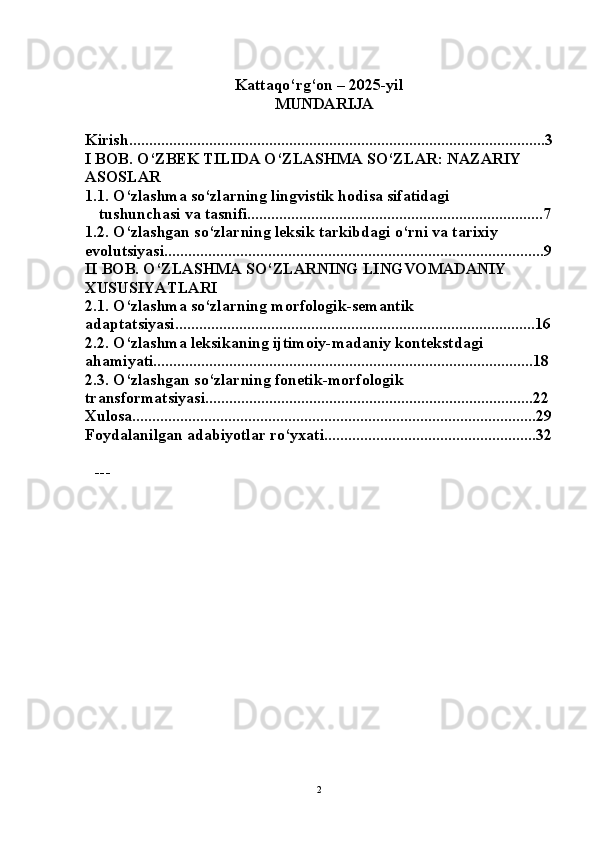Kattaqo‘rg‘on – 2025-yil
MUNDARIJA  
Kirish........................................................................................................3
I BOB. O‘ZBEK TILIDA O‘ZLASHMA SO‘ZLAR: NAZARIY 
ASOSLAR  
1.1. O‘zlashma so‘zlarning lingvistik hodisa sifatidagi 
 tushunchasi va tasnifi..........................................................................7
1.2. O‘zlashgan so‘zlarning leksik tarkibdagi o‘rni va tarixiy 
evolutsiyasi...............................................................................................9
II BOB. O‘ZLASHMA SO‘ZLARNING LINGVOMADANIY 
XUSUSIYATLARI  
2.1. O‘zlashma so‘zlarning morfologik-semantik 
adaptatsiyasi..........................................................................................16
2.2. O‘zlashma leksikaning ijtimoiy-madaniy kontekstdagi 
ahamiyati...............................................................................................18
2.3. O‘zlashgan so‘zlarning fonetik-morfologik 
transformatsiyasi..................................................................................22
Xulosa.....................................................................................................29
Foydalanilgan adabiyotlar ro‘yxati.....................................................32
---
2 