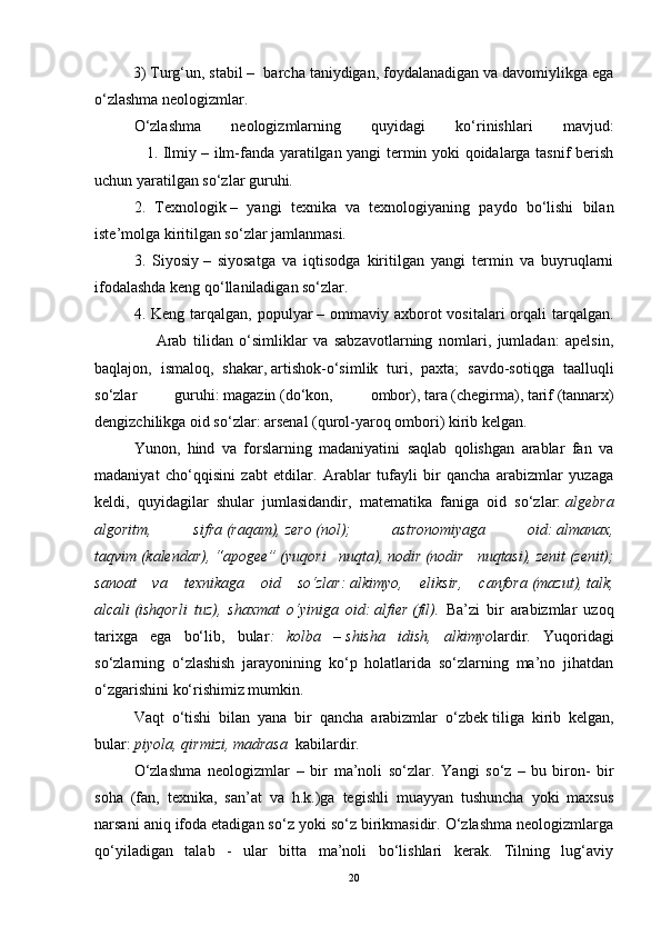          3) Turg‘un, stabil –    barcha taniydigan, foydalanadigan va davomiylikga ega
o‘zlashma neologizmlar.
O‘zlashma   neologizmlarning   quyidagi   ko‘rinishlari   mavjud:
                   1. Ilmiy   – ilm-fanda yaratilgan yangi termin yoki qoidalarga tasnif berish
uchun yaratilgan so‘zlar guruhi.
2.   Texnologik   –   yangi   texnika   va   texnologiyaning   paydo   bo‘lishi   bilan
iste’molga kiritilgan so‘zlar jamlanmasi.
3.   Siyosiy   –   siyosatga   va   iqtisodga   kiritilgan   yangi   termin   va   buyruqlarni
ifodalashda keng qo‘llaniladigan so‘zlar.
4. Keng  tarqalgan, populyar   – ommaviy  axborot   vositalari  orqali   tarqalgan.
                    Arab   tilidan   o‘simliklar   va   sabzavotlarning   nomlari,   jumladan:   apelsin,
baqlajon,   ismaloq,   shakar,   artishok-o‘simlik   turi,   paxta;   savdo-sotiqga   taalluqli
so‘zlar   guruhi:   magazin   (do‘kon,   ombor),   tara   (chegirma),   tarif   (tannarx)
dengizchilikga oid so‘zlar:   arsenal   (qurol-yaroq ombori) kirib kelgan.
Yunon,   hind   va   forslarning   madaniyatini   saqlab   qolishgan   arablar   fan   va
madaniyat   cho‘qqisini   zabt   etdilar.   Arablar   tufayli   bir   qancha   arabizmlar   yuzaga
keldi,   quyidagilar   shular   jumlasidandir,   matematika   faniga   oid   so‘zlar:   algebra
algoritm,   sifra   (raqam),   zero   (nol);   astronomiyaga   oid:   almanax,
taqvim   (kalendar),   “apogee”   (yuqori   nuqta),   nodir   (nodir   nuqtasi),   zenit   (zenit);
sanoat   va   texnikaga   oid   so‘zlar:   alkimyo,   eliksir,   canfora   (mazut),   talk,
alcali   (ishqorli   tuz),   shaxmat   o‘yiniga   oid:   alfier   (fil).   Ba’zi   bir   arabizmlar   uzoq
tarixga   ega   bo‘lib,   bular :   kolba   –   shisha   idish,   alkimyo lardir.   Yuqoridagi
so‘zlarning   o‘zlashish   jarayonining   ko‘p   holatlarida   so‘zlarning   ma’no   jihatdan
o‘zgarishini ko‘rishimiz mumkin.
Vaqt   o‘tishi   bilan   yana   bir   qancha   arabizmlar   o‘zbek   tiliga   kirib   kelgan ,
bular:   piyola, qirmizi,   madrasa    kabilardir.
O‘zlashma   neologizmlar   –   bir   ma’noli   so‘zlar.   Yangi   so‘z   –   bu   biron-   bir
soha   (fan,   texnika,   san’at   va   h.k.)ga   tegishli   muayyan   tushuncha   yoki   maxsus
narsani aniq ifoda etadigan so‘z yoki so‘z birikmasidir. O‘zlashma neologizmlarga
qo‘yiladigan   talab   -   ular   bitta   ma’noli   bo‘lishlari   kerak.   Tilning   lug‘aviy
20 