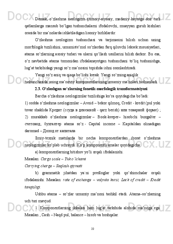 Demak,   o‘zlashma   neologizm   ijtimoiy-siyosiy,   madaniy   hayotga   doir   turli
qatlamlarga   mansub   bo‘lgan   tushunchalarni   ifodalovchi ,   muayyan   guruh   kishilari
orasida bir ma’nolarda ishlatiladigan lisoniy birliklardir.
O‘zlashma   neologizm   tushunchasi   va   tarjimasini   bilish   uchun   uning
morfologik tuzilishini, umumiste’mol so‘zlardan farq qiluvchi leksek xususiyatlari,
atama so‘zlarning asosiy turlari va ularni qo‘llash usullarini bilish darkor. Bu esa,
o‘z   navbatida   atama   tomonidan   ifodalanayotgan   tushunchani   to‘liq   tushunishga,
lug‘at tarkibidagi yangi so‘z ma’nosini topishda ishni osonlashtiradi.
Yangi so‘z aniq va qisqa bo‘lishi kerak. Yangi so‘zning aniqlik 
tushunchasida uning ma’noviy komponentlarining umumiy ma’nolari tushuniladi.
          2.3. O‘zlashgan so‘zlarning fonetik-morfologik transformatsiyasi
Barcha o‘zlashma neologizmlar tuzilishiga ko‘ra quyidagicha bo‘ladi:
1) sodda o‘zlashma neologizmlar   – Avoid – bekor qilmoq, Credit - kredit (pul yoki
tovar shaklida   Кредит   ( ссуда   в   денежной   - qarz berish)   или   товарной   форме ) ;
2)   murakkab   o‘zlashma   neologizmlar   –   Book-keeper–   hisobchi   buxgalter   –
счетовод ,   бухгалтер   atama   so‘z   -   Capital   income   –   Kapitaldan   olinadigan
daromad –  Доход   от   капитала
Ilmiy-texnik   matnlarda   bir   necha   komponentlardan   iborat   o‘zlashma
neologizmlar ko‘plab uchraydi. Ko‘p komponentli amalar quyidagicha:
a) komponentlarning bitishuv yo‘li orqali ifodalanishi.
Masalan:  Cargo scale – Yuk o‘lchami
Carrying charge – Saqlash qiymati
b)   grammatik   jihatdan   ya`ni   predloglar   yoki   qo‘shimchalar   orqali
ifodalanishi.   Masalan:   rate   of   exchange   –   valyuta   kursi,   Lack   of   credit   –   Kredit
tanqisligi.  
Ushbu   atama   –   so‘zlar   umumiy   ma’noni   tashkil   etadi.   Atama–so‘zlarning
uch turi mavjud:
1.   Komponentlarning   ikkalasi   ham   lug‘at   tarkibida   alohida   ma’noga   ega.
Masalan , Cash – Naqd pul, balance – hisob va boshqalar.
22 