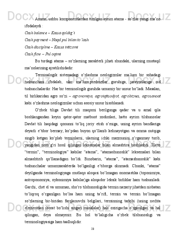 Ammo, ushbu komponentlardan tuzilgan ayrim atama - so‘zlar yangi ma’no
ifodalaydi :
Cash balance – Kassa qoldig‘i
Cash payment – Naqd pul bilan to‘lash
Cash discipline – Kassa intizomi
Cash flow – Pul oqimi
Bu turdagi atama – so‘zlarning xarakterli jihati shundaki, ularning mustaqil
ma’nolarining ajratilishidadir.
Terminalogik   sistemadagi   o‘zlashma   neologizmlar   ma`lum   bir   sohadagi
tushunchani   ifodalab,   ular   ma’lum   predmetlar   guruhiga ,   jarayonlariga   oid
tushunchalardir. Har bir terminologik guruhda umumiy bir unsur bo‘ladi. Masalan,
til   birlikaridan   agro   so‘zi   –   agronomiya,   agroiqtisodyot,   agrobiznes,   agrosanoat
kabi o‘zlashma neologizmlar uchun asosiy unsur hisoblanadi.
O‘zbek   tiliga   Davlat   tili   maqomi   berilgunga   qadar   va   u   amal   qila
boshlangandan   keyin   qator-qator   matbuot   xodimlari,   hatto   ayrim   tilshunoslar
Davlat   tili   haqidagi   qonunni   to‘liq   joriy   etish   o‘rniga,   uning   ayrim   bandlariga
deyarli   e’tibor   bermay,   ko‘pdan   buyon   qo‘llanib   kelinayotgan   va   omma   nutqiga
singib   ketgan   ko‘plab   terminlarni,   ularning   ichki   mazmunini   o‘rganmay   turib,
yangidan   noto‘g‘ri   hosil   qilingan   leksemalar   bilan   almashtira   boshlashdi.   Xatto
“termin”,   “terminologiya”   kabilar   “atama”,   “atamashunoslik”   leksemalari   bilan
almashtirib   qo‘llanadigan   bo‘ldi.   Binobarin,   “atama”,   “atamashunoslik”   kabi
tushunchalar   umumxarakterda   bo‘lganligi   e’tiborga   olinmadi.   Chunki,   “atama”
deyilganda   terminologiyaga   mutlaqo   aloqasi   bo‘lmagan   onomastika   (toponimiya,
antroponomiya,   oykonimiya   kabilar)ga   aloqador   leksik   birliklar   ham   tushuniladi.
Garchi, chet el va umuman, sho‘ro tilshunosligida termin nazariy jihatdan nisbatan
to‘liqroq   o‘rganilgan   bo‘lsa   ham   uning   ta’rifi,   termin   va   termin   bo‘lmagan
so‘zlarning   bir-biridan   farqlanuvchi   belgilari,   terminning   tarkibi   (uning   nechta
elementdan   iborat   bo‘lishi   singari   masalalar)   hali   oxirigacha   o‘rganilgan   va   hal
qilingan,   deya   olmaymiz.   Bu   hol   to‘laligicha   o‘zbek   tilshunosligi   va
terminologiyasiga ham taalluqlidir.
23 