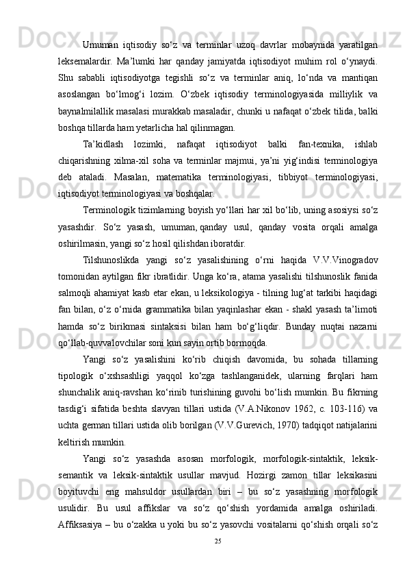 Umuman   iqtisodiy   so‘z   va   terminlar   uzoq   davrlar   mobaynida   yaratilgan
leksemalardir.   Ma’lumki   har   qanday   jamiyatda   iqtisodiyot   muhim   rol   o‘ynaydi.
Shu   sababli   iqtisodiyotga   tegishli   so‘z   va   terminlar   aniq,   lo‘nda   va   mantiqan
asoslangan   bo‘lmog‘i   lozim.   O‘zbek   iqtisodiy   terminologiyasida   milliylik   va
baynalmilallik masalasi murakkab masaladir, chunki u nafaqat o‘zbek tilida, balki
boshqa tillarda ham yetarlicha hal qilinmagan.
Ta’kidlash   lozimki,   nafaqat   iqtisodiyot   balki   fan-texnika,   ishlab
chiqarishning   xilma-xil   soha   va   terminlar   majmui,   ya’ni   yig‘indisi   terminologiya
deb   ataladi.   Masalan,   matematika   terminologiyasi,   tibbiyot   terminologiyasi,
iqtisodiyot terminologiyasi va boshqalar.
Terminologik tizimlarning boyish yo‘llari har xil bo‘lib, uning asosiysi so‘z
yasashdir.   So‘z   yasash,   umuman,   qanday   usul ,   qanday   vosita   orqali   amalga
oshirilmasin, yangi so‘z hosil qilishdan iboratdir.
Tilshunoslikda   yangi   so‘z   yasalishining   o‘rni   haqida   V.V.Vinogradov
tomonidan aytilgan fikr ibratlidir. Unga ko‘ra, atama yasalishi  tilshunoslik fanida
salmoqli ahamiyat kasb etar ekan, u leksikologiya - tilning lug‘at tarkibi haqidagi
fan bilan,  o‘z  o‘rnida  grammatika  bilan yaqinlashar  ekan  -  shakl  yasash  ta’limoti
hamda   so‘z   birikmasi   sintaksisi   bilan   ham   bo‘g‘liqdir.   Bunday   nuqtai   nazarni
qo‘llab-quvvalovchilar soni kun sayin ortib bormoqda.
Yangi   so‘z   yasalishini   ko‘rib   chiqish   davomida,   bu   sohada   tillarning
tipologik   o‘xshsashligi   yaqqol   ko‘zga   tashlanganidek,   ularning   farqlari   ham
shunchalik  aniq-ravshan   ko‘rinib turishining  guvohi   bo‘lish  mumkin. Bu  fikrning
tasdig‘i   sifatida   beshta   slavyan   tillari   ustida   (V.A.Nikonov   1962,   c.   103-116)   va
uchta german tillari ustida olib borilgan (V.V.Gurevich, 1970) tadqiqot natijalarini
keltirish mumkin.
Yangi   so‘z   yasashda   asosan   morfologik,   morfologik-sintaktik,   leksik-
semantik   va   leksik-sintaktik   usullar   mavjud.   Hozirgi   zamon   tillar   leksikasini
boyituvchi   eng   mahsuldor   usullardan   biri   –   bu   so‘z   yasashning   morfologik
usulidir.   Bu   usul   affikslar   va   so‘z   qo‘shish   yordamida   amalga   oshiriladi.
Affiksasiya – bu o‘zakka u yoki bu so‘z yasovchi  vositalarni qo‘shish orqali so‘z
25 