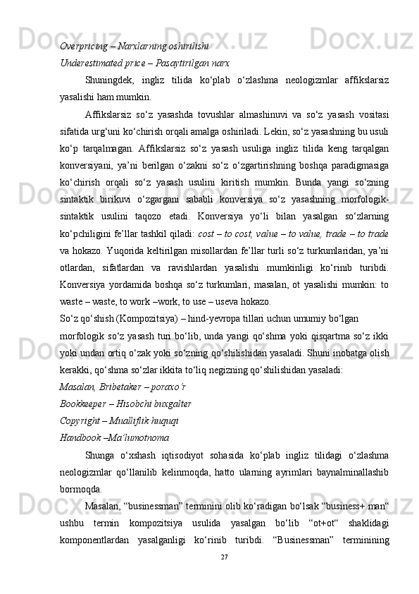 Overpricing   – Narxlarning oshirilishi
Underestimated   price – Pasaytirilgan narx
Shuningdek,   ingliz   tilida   ko‘plab   o‘zlashma   neologizmlar   affikslarsiz
yasalishi ham mumkin.
Affikslarsiz   so‘z   yasashda   tovushlar   almashinuvi   va   so‘z   yasash   vositasi
sifatida urg‘uni ko‘chirish orqali amalga oshiriladi. Lekin, so‘z yasashning bu usuli
ko‘p   tarqalmagan.   Affikslarsiz   so‘z   yasash   usuliga   ingliz   tilida   keng   tarqalgan
konversiyani,   ya’ni   berilgan   o‘zakni   so‘z   o‘zgartirishning   boshqa   paradigmasiga
ko‘chirish   orqali   so‘z   yasash   usulini   kiritish   mumkin.   Bunda   yangi   so‘zning
sintaktik   birikuvi   o‘zgargani   sababli   konversiya   so‘z   yasashning   morfologik-
sintaktik   usulini   taqozo   etadi.   Konversiya   yo‘li   bilan   yasalgan   so‘zlarning
ko‘pchiligini fe’llar tashkil qiladi:  cost – to cost, value – to value, trade – to trade
va hokazo. Yuqorida keltirilgan misollardan fe’llar turli so‘z turkumlaridan, ya’ni
otlardan,   sifatlardan   va   ravishlardan   yasalishi   mumkinligi   ko‘rinib   turibdi.
Konversiya   yordamida   boshqa   so‘z   turkumlari,   masalan,   ot   yasalishi   mumkin:   to
waste – waste, to work –work, to use – useva hokazo.
So‘z qo‘shish (Kompozitsiya) – hind-yevropa tillari uchun umumiy bo‘lgan
morfologik  so‘z   yasash   turi   bo‘lib,   unda  yangi   qo‘shma   yoki   qisqartma   so‘z  ikki
yoki undan ortiq o‘zak yoki so‘zning qo‘shilishidan yasaladi.   Shuni inobatga olish
kerakki , qo‘shma so‘zlar ikkita to‘liq negizning qo‘shilishidan yasaladi:
Masalan, Bribetaker – poraxo‘r
Bookkeeper – Hisobchi buxgalter
Copyright – Mualliflik huquqi
Handbook –Ma’lumotnoma
Shunga   o‘xshash   iqtisodiyot   sohasida   ko‘plab   ingliz   tilidagi   o‘zlashma
neologizmlar   qo‘llanilib   kelinmoqda,   hatto   ularning   ayrimlari   baynalminallashib
bormoqda.
Masalan, “businessman” terminini olib ko‘radigan bo‘lsak “business+   man“
ushbu   termin   kompozitsiya   usulida   yasalgan   bo‘lib   “ot+ot“   shaklidagi
komponentlardan   yasalganligi   ko‘rinib   turibdi.   “Businessman”   terminining
27 