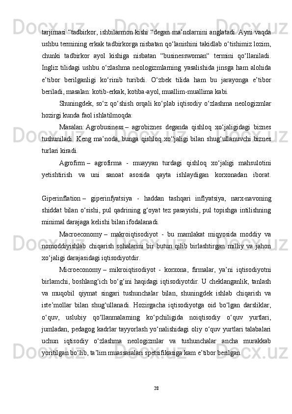 tarjimasi “tadbirkor, ishbilarmon kishi “degan ma’nolarnini anglatadi. Ayni vaqda
ushbu termining erkak tadbirkorga nisbatan qo‘lanishini takidlab o‘tishimiz lozim,
chunki   tadbirkor   ayol   kishiga   nisbatan   “businesswoman“   termini   qo‘llaniladi.
Ingliz   tilidagi   ushbu   o‘zlashma   neologizmlarning   yasalishida   jinsga   ham   alohida
e’tibor   berilganligi   ko‘rinib   turibdi.   O‘zbek   tilida   ham   bu   jarayonga   e’tibor
beriladi, masalan:   kotib-erkak, kotiba-ayol, muallim-muallima   kabi.
Shuningdek,  so‘z   qo‘shish   orqali   ko‘plab  iqtisodiy   o‘zlashma   neologizmlar
hozirgi kunda faol ishlatilmoqda:
Masalan:   Agrobusiness   –   agrobiznes   deganda   qishloq   xo‘jaligidagi   biznes
tushuniladi.  Keng ma’noda,  bunga qishloq  xo‘'jaligi  bilan  shug‘ullanuvchi   biznes
turlari kiradi.
Agrofirm   –   agrofirma   -   muayyan   turdagi   qishloq   xo‘jaligi   mahsulotini
yetishtirish   va   uni   sanoat   asosida   qayta   ishlaydigan   korxonadan   iborat.
Giperinflation   –   giperinfyatsiya   -   haddan   tashqari   inflyatsiya,   narx-navoning
shiddat  bilan  o‘sishi,   pul   qadrining  g‘oyat   tez  pasayishi,  pul  topishga   intilishning
minimal darajaga kelishi bilan ifodalanadi.
Macroeconomy   –   makroiqtisodiyot   -   bu   mamlakat   miqyosida   moddiy   va
nomoddiyishlab   chiqarish   sohalarini   bir   butun   qilib   birlashtirgan   milliy   va   jahon
xo‘jaligi darajasidagi iqtisodiyotdir.
Microeconomy   –   mikroiqtisodiyot   -   korxona,   firmalar,   ya’ni   iqtisodiyotni
birlamchi, boshlang‘ich bo‘g‘ini haqidagi  iqtisodiyotdir. U cheklanganlik, tanlash
va   muqobil   qiymat   singari   tushunchalar   bilan,   shuningdek   ishlab   chiqarish   va
iste’mollar   bilan   shug‘ullanadi.   Hozirgacha   iqtisodiyotga   oid   bo‘lgan   darsliklar,
o‘quv,   uslubiy   qo‘llanmalarning   ko‘pchiligida   noiqtisodiy   o‘quv   yurtlari,
jumladan, pedagog kadrlar tayyorlash yo‘nalishidagi  oliy o‘quv yurtlari talabalari
uchun   iqtisodiy   o‘zlashma   neologizmlar   va   tushunchalar   ancha   murakkab
yoritilgan bo‘lib, ta’lim muassasalari spetsifikasiga kam e’tibor berilgan.
28 