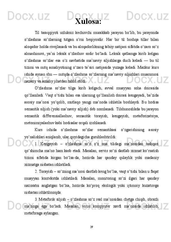 Xulosa:
Til   taraqqiyoti   uzluksiz   kechuvchi   murakkab   jarayon   bo‘lib,   bu   jarayonda
o‘zlashma   so‘zlarning   tutgan   o‘rni   beqiyosdir.   Har   bir   til   boshqa   tillar   bilan
aloqador holda rivojlanadi va bu aloqadorlikning tabiiy natijasi sifatida o‘zaro so‘z
almashinuvi,   ya’ni   leksik   o‘zlashuv   sodir   bo‘ladi.   Leksik   qatlamga   kirib   kelgan
o‘zlashma   so‘zlar   esa   o‘z   navbatida   ma’naviy   siljishlarga   duch   keladi   —   bu   til
tizimi   va   nutq   amaliyotining   o‘zaro   ta’siri   natijasida   yuzaga   keladi.   Mazkur   kurs
ishida aynan shu — nutqda o‘zlashma so‘zlarning ma’naviy siljishlari muammosi
nazariy va amaliy jihatdan tahlil etildi.
O‘zlashma   so‘zlar   tilga   kirib   kelgach,   avval   muayyan   soha   doirasida
qo‘llaniladi. Vaqt o‘tishi bilan esa ularning qo‘llanilish doirasi kengayadi, ba’zida
asosiy   ma’nosi   yo‘qolib,   mutlaqo   yangi   ma’noda   ishlatila   boshlaydi.   Bu   hodisa
semantik siljish (yoki ma’naviy siljish) deb nomlanadi. Tilshunoslikda bu jarayon
semantik   differensiallashuv,   semantik   torayish,   kengayish,   metaforizatsiya,
metonimiyalashuv kabi hodisalar orqali izohlanadi.
Kurs   ishida   o‘zlashma   so‘zlar   semantikasi   o‘zgarishining   asosiy
yo‘nalishlari aniqlanib, ular quyidagicha guruhlashtirildi:
1.   Kengayish   –   o‘zlashma   so‘z   o‘z   ona   tilidagi   ma’nosidan   tashqari
qo‘shimcha ma’no ham kasb etadi. Masalan, servis so‘zi dastlab xizmat ko‘rsatish
tizimi   sifatida   kirgan   bo‘lsa-da,   hozirda   har   qanday   qulaylik   yoki   madaniy
xizmatga nisbatan ishlatiladi.
2. Torayish – so‘zning ma’nosi dastlab keng bo‘lsa, vaqt o‘tishi bilan u faqat
muayyan   kontekstda   ishlatiladi.   Masalan,   monitoring   so‘zi   ilgari   har   qanday
nazoratni   anglatgan   bo‘lsa,   hozirda   ko‘proq   ekologik   yoki   ijtimoiy   kuzatuvga
nisbatan ishlatilmoqda.
3. Metaforik siljish – o‘zlashma so‘z real ma’nosidan chetga chiqib, obrazli
ma’noga   ega   bo‘ladi.   Masalan,   virus   kompyuter   xavfi   ma’nosida   ishlatilib,
metaforaga aylangan.
29 